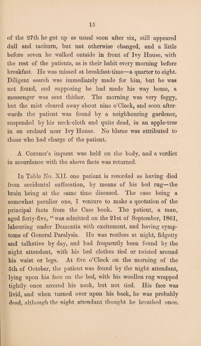 of the 27tli he got up as usual soon after six, still appeared dull and taciturn, but not otherwise changed, and a little before seven he walked outside in front of Ivy House, with the rest of the patients, as is their habit every morning before breakfast. He was missed at breakfast-time—a quarter to eight. Diligent search was immediately made for him, but he was not found, and supposing he had made his way home, a messenger was sent thither. The morning was very foggy, but the mist cleared away about nine o’Clock, and soon after¬ wards the patient was found by a neighbouring gardener, suspended by his neck-cloth and quite dead, in an apple-tree in an orchard near Ivy House. No blame was attributed to those who had charge of the patient, A Coroner’s inquest was held on the body, and a verdict in accordance with the above facts was returned. In Table No. Nil. one patient is recorded as having died from accidental suffocation, by means of his bed rug—the brain being at the same time diseased. The case being a somewhat peculiar one, I venture to make a quotation of the principal facts from the Case book. The patient, a man, aged forty-five, “was admitted on the 21st of September, 1861, labouring under Dementia with excitement, and having symp¬ toms of General Paralysis. He was restless at night, fidgetty and talkative by day, and had frequently been found by the night attendant, with his bed clothes tied or twisted around his waist or legs. At five o’Clock on the morning of the 5th of October, the patient was found by the night attendant, lying upon his face on the bed, with his woollen rug wrapped tightly once around his neck, but not tied. His face was livid, and when turned over upon his back, he was probably dead, although the night attendant thought he breathed once.