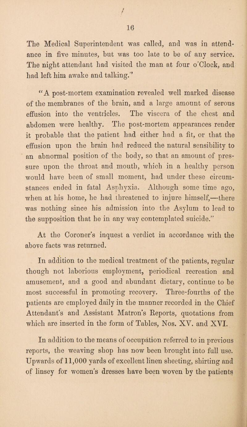 f 16 The Medical Superintendent was called, and was in attend* ance in five minutes, but was too late to be of any service. The night attendant had visited the man at four o’Clock, and had left him awake and talking.” “A post-mortem examination revealed well marked disease of the membranes of the brain, and a large amount of serous effusion into the ventricles. The viscera of the chest and abdomen were healthy. The post-mortem appearances render it probable that the patient had either had a fit, or that the effusion upon the brain had reduced the natural sensibility to an abnormal position of the body, so that an amount of pres¬ sure upon the throat and mouth, which in a healthy person would have been of small moment, had under these circum¬ stances ended in fatal Asphyxia. Although some time ago, when at his home, he had threatened to injure himself,—-there was nothing since his admission into the Asylum to lead to the supposition that he in any way contemplated suicide.” At the Coroner’s inquest a verdict in accordance with the above facts was returned. « In addition to the medical treatment of the patients, regular though not laborious employment, periodical recreation and amusement, and a good and abundant dietary, continue to be most successful in promoting recovery. Three-fourths of the patients are employed daily in the manner recorded in the Chief Attendant’s and Assistant Matron’s Reports, quotations from which are inserted in the form of Tables, Nos. XY. and XVI. In addition to the means of occupation referred to in previous reports, the weaving shop has now been brought into full use. Upwards of 11,000 yards of excellent linen sheeting, shirting and of linsey for women’s dresses have been woven by the patients