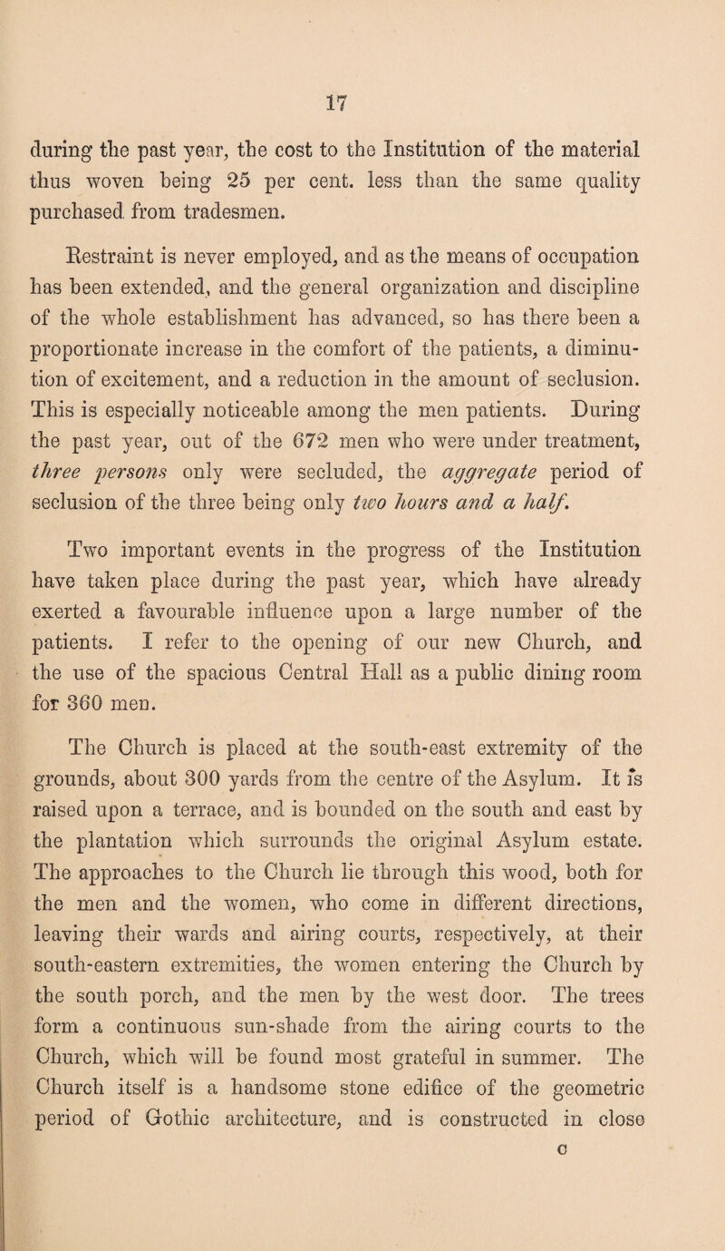 during the past year, the cost to the Institution of the material thus woven being 25 per cent, less than the same quality purchased, from tradesmen. Restraint is never employed, and as the means of occupation has been extended, and the general organization and discipline of the whole establishment has advanced, so has there been a proportionate increase in the comfort of the patients, a diminu¬ tion of excitement, and a reduction in the amount of seclusion. This is especially noticeable among the men patients. During the past year, out of the 672 men who were under treatment, three persons only were secluded, the aggregate period of seclusion of the three being only two hours and a half. Two important events in the progress of the Institution have taken place during the past year, which have already exerted a favourable influence upon a large number of the patients. I refer to the opening of our new Church, and the use of the spacious Central Hall as a public dining room for 360 men. The Church is placed at the south-east extremity of the grounds, about 300 yards from the centre of the Asylum. It fs raised upon a terrace, and is bounded on the south and east by the plantation which surrounds the original Asylum estate. The approaches to the Church lie through this wood, both for the men and the women, who come in different directions, leaving their wards and airing courts, respectively, at their south-eastern extremities, the women entering the Church by the south porch, and the men by the west door. The trees form a continuous sun-shade from the airing courts to the Church, which will be found most grateful in summer. The Church itself is a handsome stone edifice of the geometric period of Gothic architecture, and is constructed in close c