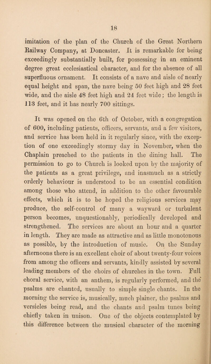 imitation of the plan of the Church of the Great Northern Railway Company, at Doncaster. It is remarkable for being exceedingly substantially built, for possessing in an eminent degree great ecclesiastical character, and for the absence of all superfluous ornament. It consists of a nave and aisle of nearly equal height and span, the nave being 50 feet high and 28 feet wide, and the aisle 48 feet high and 24 feet wide; the length is 113 feet, and it has nearly 700 sittings. It was opened on the 6th of October, with a congregation of 600, including patients, officers, servants, and a few visitors, and service has been held in it regularly since, with the excep¬ tion of one exceedingly stormy day in November, when the Chaplain preached to the patients in the dining hall. The permission to go to Church is looked upon by the majority of the patients as a great privilege, and inasmuch as a strictly orderly behaviour is understood to be an essential condition among those who attend, in addition to the other favourable effects, which it is to be hoped the religious services may produce, the self-control of many a wayward or turbulent person becomes, unquestionably, periodically developed and strengthened. The services are about an hour and a quarter in length. They are made as attractive and as little monotonous as possible, by the introduction of music. On the Sunday afternoons there is an excellent choir of about twenty-four voices from among the officers and servants, kindly assisted by several leading members of the choirs of churches in the town. Full choral service, with an anthem, is regularly performed, and the' psalms are chanted, usually to simple single chants. In the morning the service is, musically, much plainer, the psalms and versicles being read, and the chants and psalm tunes being chiefly taken in unison. One of the objects contemplated by this difference between the musical character of the morning