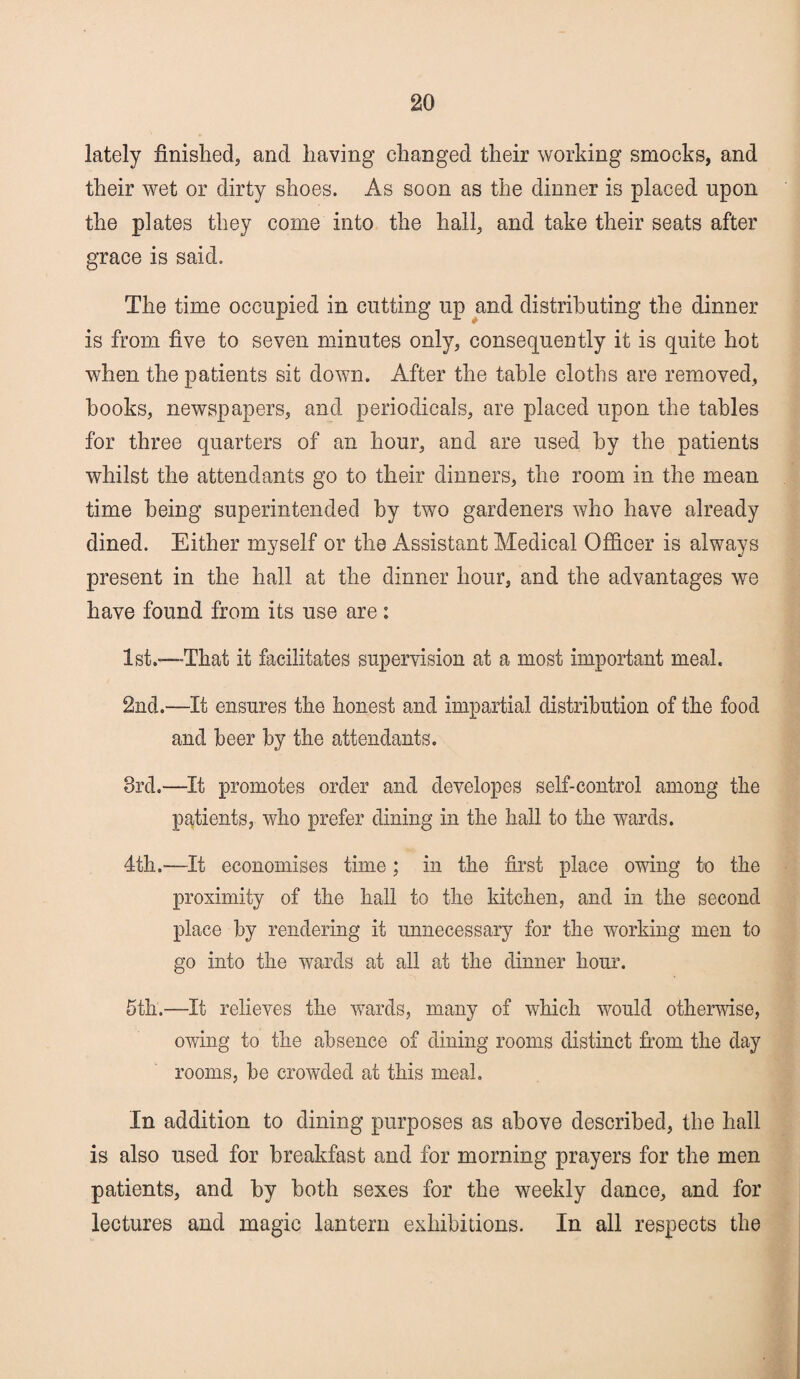 lately finished, and having changed their working smocks, and their wet or dirty shoes. As soon as the dinner is placed upon the plates they come into the hall, and take their seats after grace is said. The time occupied in cutting up and distributing the dinner is from five to seven minutes only, consequently it is quite hot when the patients sit down. After the table cloths are removed, hooks, newspapers, and periodicals, are placed upon the tables for three quarters of an hour, and are used by the patients whilst the attendants go to their dinners, the room in the mean time being superintended by two gardeners who have already dined. Either myself or the Assistant Medical Officer is always present in the hall at the dinner hour, and the advantages we have found from its use are : 1st.-—That it facilitates supervision at a most important meal. 2nd.—It ensures the honest and impartial distribution of the food and beer by the attendants. 3rd.—It promotes order and developes self-control among the patients, who prefer dining in the hall to the wards. 4th.—It economises time; in the first place owing to the proximity of the hall to the kitchen, and in the second place by rendering it unnecessary for the working men to go into the wards at all at the dinner hour. 5th.—It relieves the wards, many of which would otherwise, owing to the absence of dining rooms distinct from the day rooms, be crowded at this meal. In addition to dining purposes as above described, the hall is also used for breakfast and for morning prayers for the men patients, and by both sexes for the weekly dance, and for lectures and magic lantern exhibitions. In all respects the