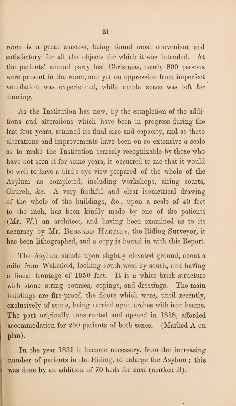 room is a great success, being found most convenient and satisfactory for all the objects for which it was intended. At the patients’ annual party last Christmas, nearly 800 persons were present in the room, and yet no oppression from imperfect ventilation was experienced, while ample space was left for dancing. As the Institution has now, by the completion of the addi¬ tions and alterations which have been in progress during the last four years, attained its final size and capacity, and as these alterations and improvements have been on so extensive a scale as to make the Institution scarcely recognizable by those who have not seen it for some years, it occurred to me that it would be well to have a birds eye view prepared of the whole of the Asylum as completed, including workshops, airing courts, Church, &c. A very faithful and clear isometrical drawing of the whole of the buildings, &c., upon a scale of 40 feet to the inch, has been kindly made by one of the patients (Mr. W.) an architect, and having been examined as to its accuracy by Mr. Bernard Hartley, the Biding Surveyor, it has been lithographed, and a copy is bound in with this Beport. The Asylum stands upon slightly elevated ground, about a mile from Wakefield, looking south-west by south, and having a lineal frontage of 1050 feet. It is a white brick structure with stone string courses, copings, and dressings. The main buildings are fire-proof, the floors which were, until recently, exclusively of stone, being carried upon arches with iron beams. The part originally constructed and opened in 1818, afforded accommodation for 250 patients of both sexes. (Marked A on plan). In the year 1831 it became necessary, from the increasing number of patients in the Biding, to enlarge the Asylum; this was done by an addition of 70 beds for men (marked B).