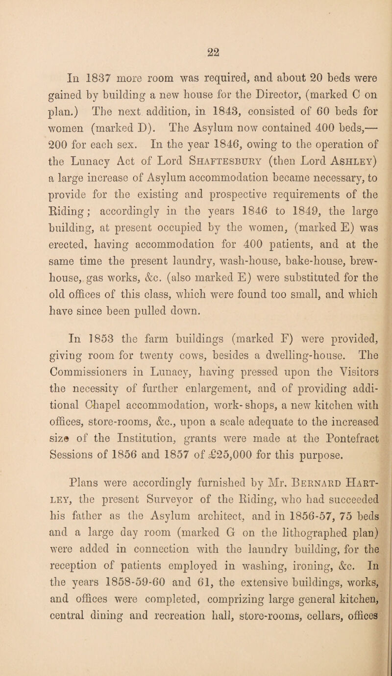 In 1837 more room was required, and about 20 beds were gained by building a new bouse for the Director, (marked 0 on plan.) The next addition, in 1843, consisted of 60 beds for women (marked D). The Asylum now contained 400 beds,™ 200 for each sex. In the year 1846, owing to the operation of the Lunacy Act of Lord Shaftesbury (then Lord Ashley) a large increase of Asylum accommodation became necessary, to provide for the existing and prospective requirements of the Hiding; accordingly in the years 1846 to 1849, the large building, at present occupied by the women, (marked E) was erected, having accommodation for 400 patients, and at the same time the present laundry, wash-house, bake-house, brew- house, gas works, &c. (also marked E) were substituted for the old offices of this class, which were found too small, and which have since been pulled down. In 1853 the farm buildings (marked F) were provided, giving room for twenty cows, besides a dwelling-house. The Commissioners in Lunacy, having pressed upon the Visitors the necessity of further enlargement, and of providing addi¬ tional Chapel accommodation, work- shops, a new kitchen with offices, store-rooms, &c., upon a scale adequate to the increased size of the Institution, grants were made at the Pontefract Sessions of 1856 and 1857 of T25,000 for this purpose. Plans were accordingly furnished by Mr. Bernard Hart¬ ley, the present Surveyor of the Hiding, who had succeeded his father as the Asylum architect, and in 1856-57, 75 beds and a large day room (marked G on the lithographed plan) were added in connection with the laundry building, for the reception of patients employed in washing, ironing, &c. In the years 1858-59-60 and 61, the extensive buildings, works, and offices were completed, comprizing large general kitchen, central dining and recreation hall, store-rooms, cellars, offices