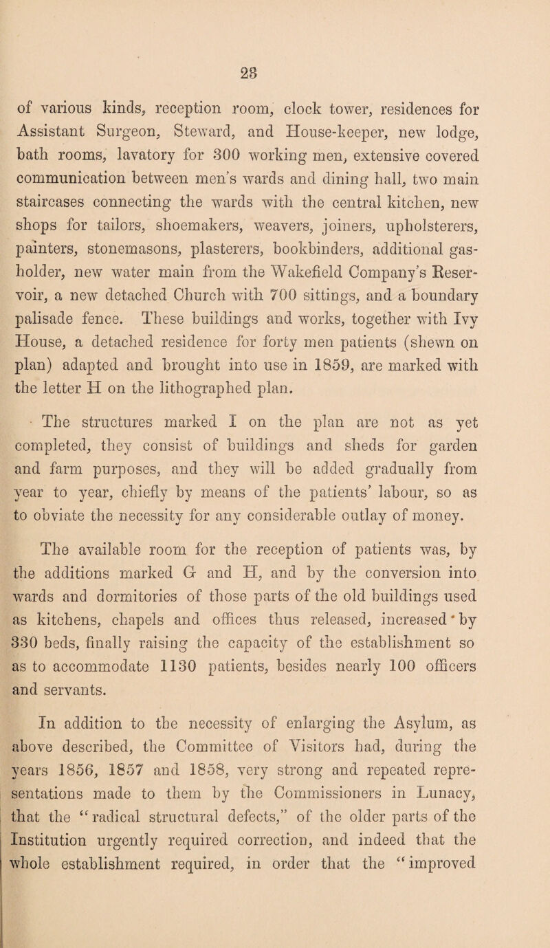 28 of various kinds, reception room, clock tower, residences for Assistant Surgeon, Steward, and House-keeper, new lodge, bath rooms, lavatory for 300 working men, extensive covered communication between men’s wards and dining hall, two main staircases connecting the wards with the central kitchen, new shops for tailors, shoemakers, weavers, joiners, upholsterers, painters, stonemasons, plasterers, bookbinders, additional gas¬ holder, new water main from the Wakefield Company’s Reser¬ voir, a new detached Church with 700 sittings, and a boundary palisade fence. These buildings and works, together with Ivy House, a detached residence for forty men patients (shewn on plan) adapted and brought into use in 1859, are marked with the letter H on the lithographed plan. ■ The structures marked I on the plan are not as yet completed, they consist of buildings and sheds for garden and farm purposes, and they will be added gradually from year to year, chiefly by means of the patients’ labour, so as to obviate the necessity for any considerable outlay of money. The available room for the reception of patients was, by the additions marked G and H, and by the conversion into wards and dormitories of those parts of the old buildings used as kitchens, chapels and offices thus released, increased ‘ by 330 beds, finally raising the capacity of the establishment so as to accommodate 1130 patients, besides nearly 100 officers and servants. In addition to the necessity of enlarging the Asylum, as above described, the Committee of Visitors had, during the years 1856, 1857 and 1858, very strong and repeated repre¬ sentations made to them by the Commissioners in Lunacy, that the “radical structural defects,” of the older parts of the Institution urgently required correction, and indeed that the whole establishment required, in order that the “ improved