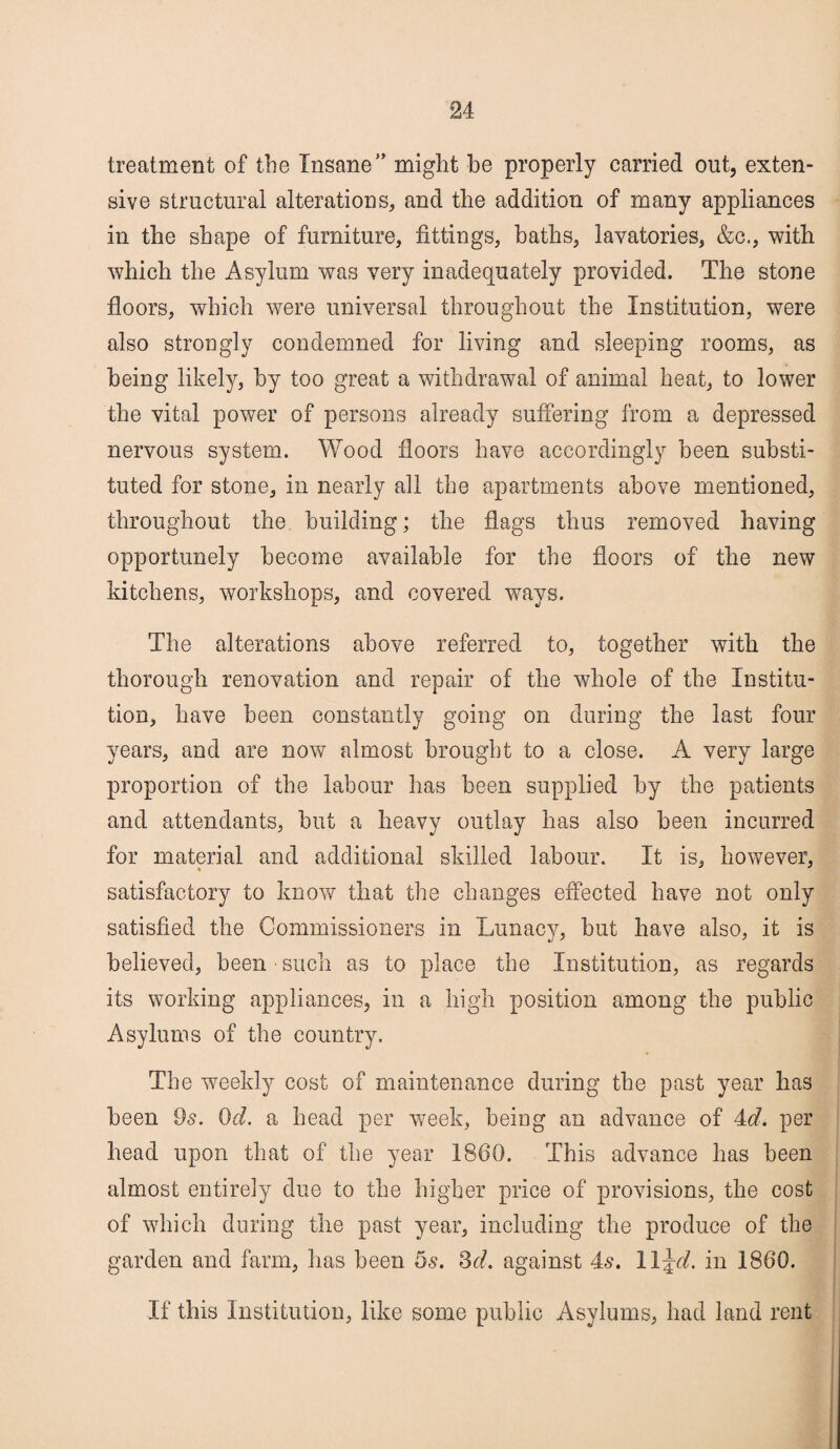 treatment of the Insane” might he properly carried out, exten¬ sive structural alterations* and the addition of many appliances in the shape of furniture, fittings, baths, lavatories, &c., with which the Asylum was very inadequately provided. The stone floors, which were universal throughout the Institution, were also strongly condemned for living and sleeping rooms, as being likely, by too great a withdrawal of animal heat, to lower the vital power of persons already suffering from a depressed nervous system. Wood floors have accordingly been substi¬ tuted for stone, in nearly all the apartments above mentioned, throughout the building; the flags thus removed having opportunely become available for the floors of the new kitchens, workshops, and covered ways. The alterations above referred to, together with the thorough renovation and repair of the whole of the Institu¬ tion, have been constantly going on during the last four years, and are now almost brought to a close. A very large proportion of the labour has been supplied by the patients and attendants, but a heavy outlay has also been incurred for material and additional skilled labour. It is, however, satisfactory to know that the changes effected have not only satisfied the Commissioners in Lunacy, but have also, it is believed, been • such as to place the Institution, as regards its working appliances, in a high position among the public Asylums of the country. The weekly cost of maintenance during the past year has been 9s. 0d. a head per week, being an advance of 4<f. per head upon that of the year 1860. This advance has been almost entirely due to the higher price of provisions, the cost of which during the past year, including the produce of the garden and farm, has been os. 3d. against 4s. W^d. in 1860. If this Institution, like some public Asylums, had land rent