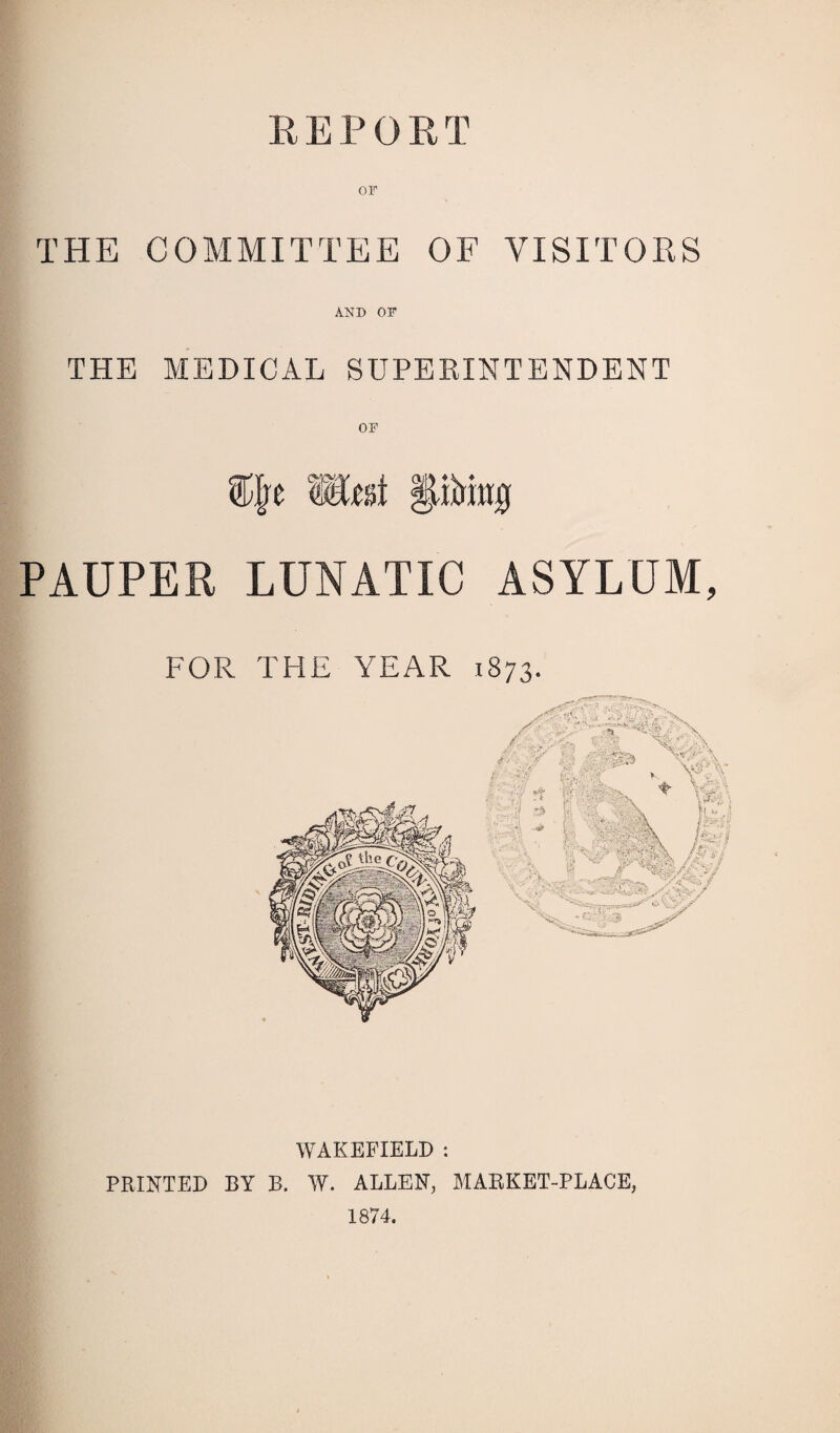 REPORT OF THE COMMITTEE OF VISITORS AND OF THE MEDICAL SUPERINTENDENT PAUPER LUNATIC ASYLUM, FOR THE YEAR 1873. WAKEFIELD : PRINTED BY B. W. ALLEN, MARKET-PLACE, 1874.