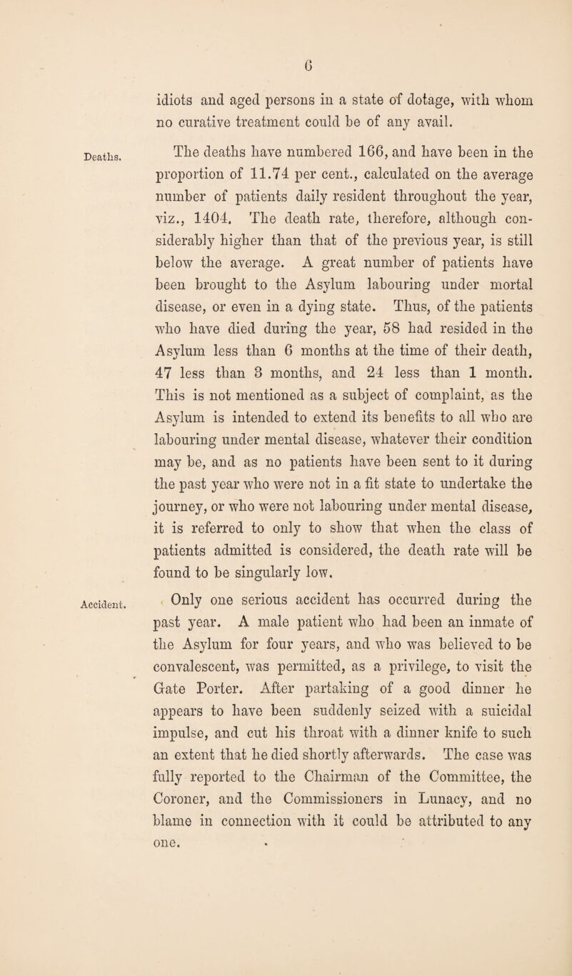 Deaths. Accident. G idiots and aged persons in a state of dotage, with whom no curative treatment could be of any avail. The deaths have numbered 166, and have been in the proportion of 11.74 per cent., calculated on the average number of patients daily resident throughout the year, viz., 1404. The death rate, therefore, although con¬ siderably higher than that of the previous year, is still below the average. A great number of patients have been brought to the Asylum labouring under mortal disease, or even in a dying state. Thus, of the patients who have died during the year, 58 had resided in the Asylum less than 6 months at the time of their death, 47 less than 3 months, and 24 less than 1 month. This is not mentioned as a subject of complaint, as the Asylum is intended to extend its benefits to all who are labouring under mental disease, whatever their condition may be, and as no patients have been sent to it during the past year who were not in a fit state to undertake the journey, or who were not labouring under mental disease, it is referred to only to show that when the class of patients admitted is considered, the death rate will be found to be singularly low. Only one serious accident has occurred during the past year. A male patient who had been an inmate of the Asylum for four years, and who was believed to be convalescent, was permitted, as a privilege, to visit the Gate Porter. After partaking of a good dinner he appears to have been suddenly seized with a suicidal impulse, and cut his throat with a dinner knife to such an extent that he died shortly afterwards. The case was fully reported to the Chairman of the Committee, the Coroner, and the Commissioners in Lunacy, and no blame in connection with it could be attributed to any one.