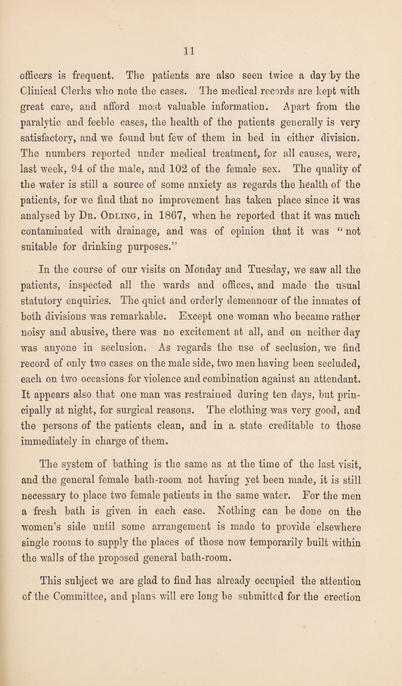 officers is frequent. The patients are also seen twice a clay by the Clinical Clerks who note the cases. The medical records are kept with great care, and afford most valuable information. Apart from the paralytic and feeble cases, the health of the patients generally is very satisfactory, and we found but few of them in bed in either division. The numbers reported under medical treatment, for all causes, were, last w7eek, 94 of the male, and 102 of the female sex. The quality of the water is still a source of some anxiety as regards the health of the patients, for wTe find that no improvement has taken place since it was analysed by Du. Odling, in 1867, when he reported that it was much contaminated with drainage, and was of opinion that it wTas “ not suitable for drinking purposes.” In the course of our visits on Monday and Tuesday, we saw all the patients, inspected all the wards and offices, and made the usual statutory enquiries. The quiet and orderly demeanour of the inmates of both divisions was remarkable. Except one woman who became rather noisy and abusive, there was no excitement at all, and on neither day was anyone in seclusion. As regards the use of seclusion, wTe find record of only two cases on the male side, two men having been secluded, each on two occasions for violence and combination against an attendant. It appears also that one man was restrained during ten days, but prin¬ cipally at night, for surgical reasons. The clothing was very good, and the persons of the patients clean, and in a. state creditable to those immediately in charge of them. The system of bathing is the same as at the time of the last visit, and the general female bath-room not having yet been made, it is still necessary to place two female patients in the same water. For the men a fresh bath is given in each case. Nothing can be done on the women’s side until some arrangement is made to provide elsewhere single rooms to supply the places of those now temporarily built within the walls of the proposed general bath-room. This subject wTe are glad to find has already occupied the attention of the Committee, and plans will ere long be submitted for the erection