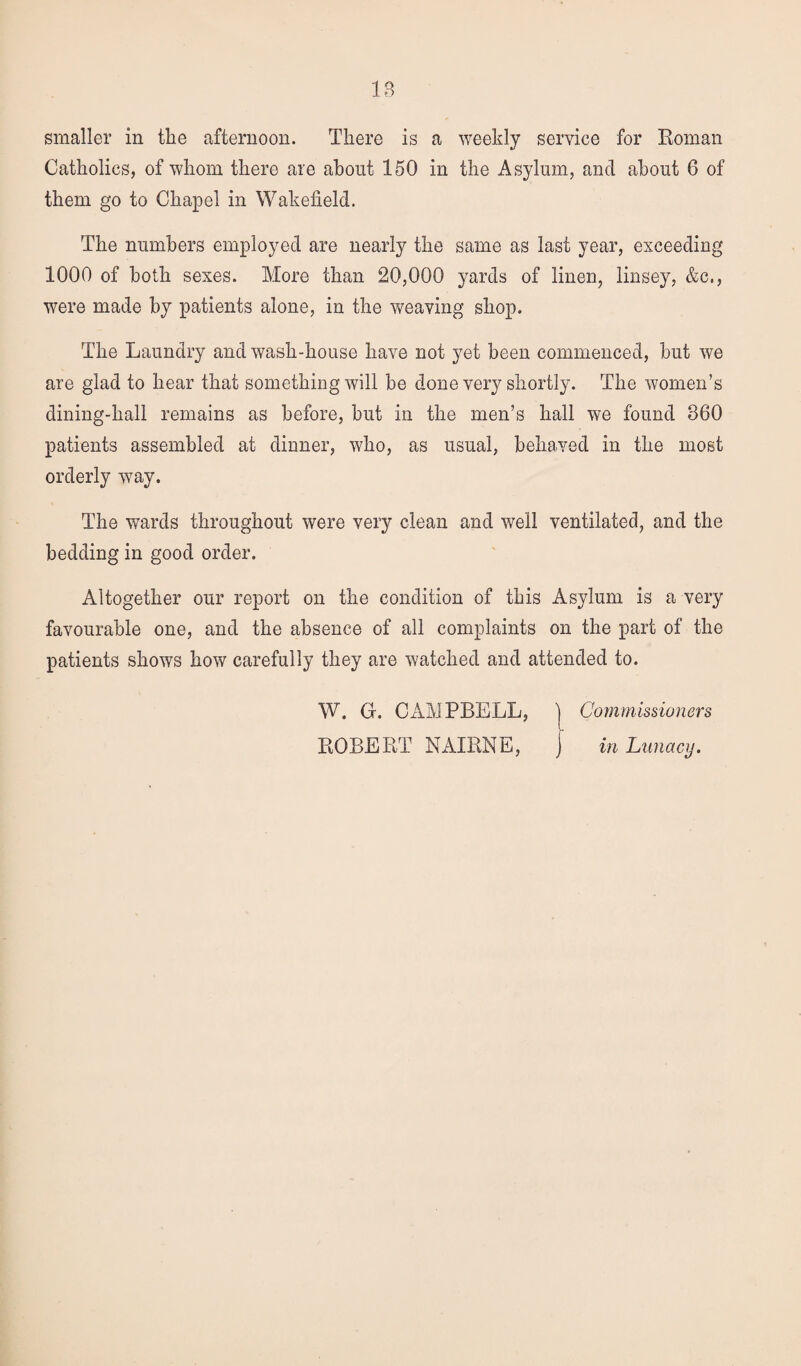 IB smaller in the afternoon. There is a weekly service for Roman Catholics, of whom there are about 150 in the Asylum, and about 6 of them go to Chapel in Wakefield. The numbers employed are nearly the same as last year, exceeding 1000 of both sexes. More than 20,000 yards of linen, linsey, &c., were made by patients alone, in the weaving shop. The Laundry and wash-house have not yet been commenced, but we are glad to hear that something will be done very shortly. The women’s dining-hall remains as before, but in the men’s hall we found 860 patients assembled at dinner, who, as usual, behaved in the most orderly way. The wards throughout were very clean and well ventilated, and the bedding in good order. Altogether our report on the condition of this Asylum is a very favourable one, and the absence of all complaints on the part of the patients shows how carefully they are watched and attended to. W. G. CAMPBELL, ROBERT NAIRNE, Commissioners in Lunacy.