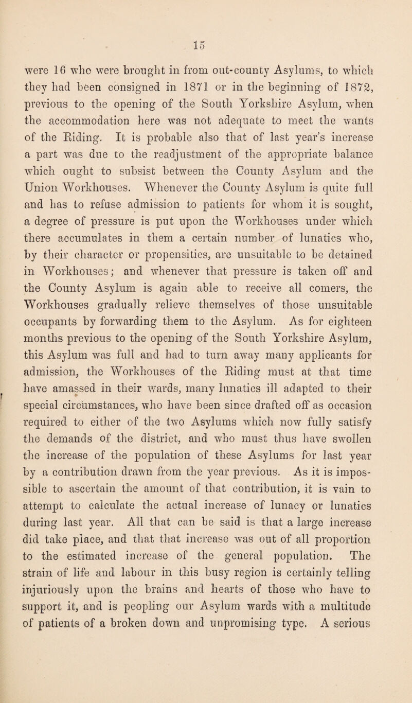 were 16 who were brought in from out-county Asylums, to which they had been consigned in 1871 or in the beginning of 1872, previous to the opening of the South Yorkshire Asylum, when the accommodation here was not adequate to meet the wants of the Biding. It is probable also that of last years increase a part was due to the readjustment of the appropriate balance which ought to subsist between the County Asylum and the Union Workhouses. Whenever the County Asylum is quite full and has to refuse admission to patients for whom it is sought, a degree of pressure is put upon the Workhouses under which there accumulates in them a certain number of lunatics who, by their character or propensities, are unsuitable to be detained in Workhouses; and whenever that pressure is taken off and the County Asylum is again able to receive all comers, the Workhouses gradually relieve themselves of those unsuitable occupants by forwarding them to the Asylum, As for eighteen months previous to the opening of the South Yorkshire Asylum, this Asylum was full and had to turn away many applicants for admission, the Workhouses of the Biding must at that time have amassed in their wards, many lunatics ill adapted to their special circumstances, who have been since drafted off as occasion required to either of the two Asylums which now fully satisfy the demands of the district, and who must thus have swollen the increase of the population of these Asylums for last year by a contribution drawn from the year previous. As it is impos¬ sible to ascertain the amount of that contribution, it is vain to attempt to calculate the actual increase of lunacy or lunatics during last year. All that can be said is that a large increase did take place, and that that increase was out of all proportion to the estimated increase of the general population. The strain of life and labour in this busy region is certainly telling injuriously upon the brains and hearts of those who have to support it, and is peopling our Asylum wards with a multitude of patients of a broken down and unpromising type. A serious