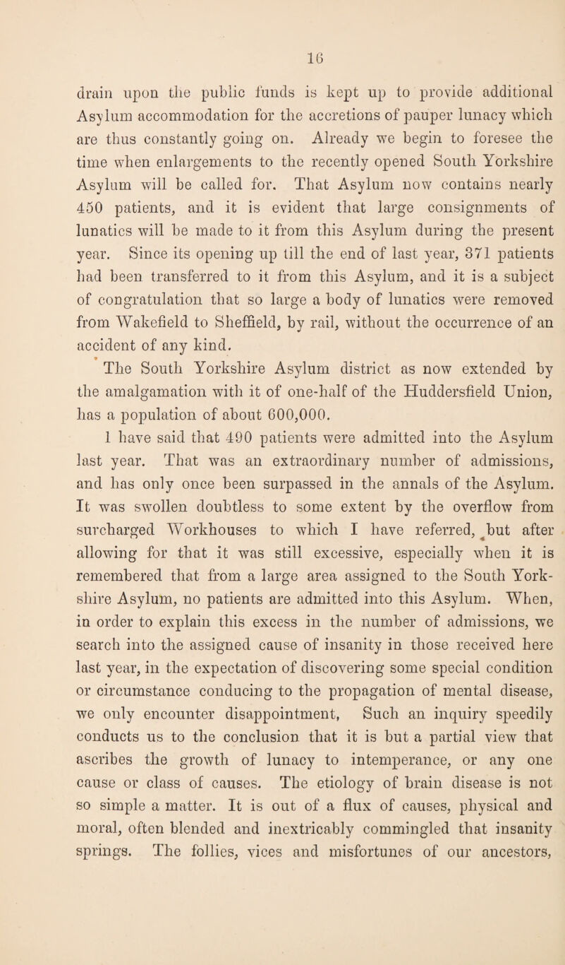 drain upon the public funds is kept up to provide additional Asylum accommodation for the accretions of pauper lunacy which are thus constantly going on. Already we begin to foresee the time when enlargements to the recently opened South Yorkshire Asylum will be called for. That Asylum now contains nearly 450 patients, and it is evident that large consignments of lunatics will he made to it from this Asylum during the present year. Since its opening up till the end of last year, 371 patients had been transferred to it from this Asylum, and it is a subject of congratulation that so large a body of lunatics were removed from Wakefield to Sheffield, by rail, without the occurrence of an accident of any hind. 9 _ The South Yorkshire Asylum district as now extended by the amalgamation with it of one-half of the Huddersfield Union, has a population of about 600,000. 1 have said that 490 patients were admitted into the Asylum last year. That was an extraordinary number of admissions, and has only once been surpassed in the annals of the Asylum. It was swollen doubtless to some extent by the overflow from surcharged Workhouses to which I have referred, but after- allowing for that it was still excessive, especially when it is remembered that from a large area assigned to the South York¬ shire Asylum, no patients are admitted into this Asylum. When, in order to explain this excess in the number of admissions, we search into the assigned cause of insanity in those received here last year, in the expectation of discovering some special condition or circumstance conducing to the propagation of mental disease, we only encounter disappointment, Such an inquiry speedily conducts us to the conclusion that it is but a partial view that ascribes the growth of lunacy to intemperance, or any one cause or class of causes. The etiology of brain disease is not so simple a matter. It is out of a flux of causes, physical and moral, often blended and inextricably commingled that insanity springs. The follies, vices and misfortunes of our ancestors,