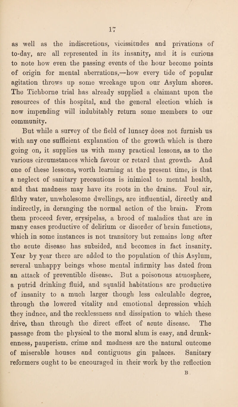 IT as well as the indiscretions, vicissitudes and privations of to-day, are all represented in its insanity, and it is curious to note how even the passing events of the hour become points of origin for mental aberrations,—how every tide of popular agitation throws up some wreckage upon our Asylum shores. The Tichborne trial has already supplied a claimant upon the resources of this hospital, and the general election which is now impending will indubitably return some members to our community. But while a survey of the field of lunacy does not furnish us with any one sufficient explanation of the growth which is there going on, it supplies us with many practical lessons, as to the various circumstances which favour or retard that growth. And one of these lessons, worth learning at the present time, is that a neglect of sanitary precautions is inimical to mental health, and that madness may have its roots in the drains. Foul air, filthy water, unwholesome dwellings, are influential, directly and indirectly, in deranging the normal action of the brain. From them proceed fever, erysipelas, a brood of maladies that are in many cases productive of delirium or disorder of brain functions, which in some instances is not transitory but remains long after the acute disease has subsided, and becomes in fact insanity. Year by year there are added to the population of this Asylum, several unhappy beings whose mental infirmity has dated from an attack of preventible disease. But a poisonous atmosphere, a putrid drinking fluid, and squalid habitations are productive of insanity to a much larger though less calculable degree, through the lowered vitality and emotional depression which they induce, and the recklessness and dissipation to which these drive, than through the direct effect of acute disease. The passage from the physical to the moral slum is easy, and drunk¬ enness, pauperism, crime and madness are the natural outcome of miserable houses and contiguous gin palaces. Sanitary reformers ought to be encouraged in their work by the reflection B