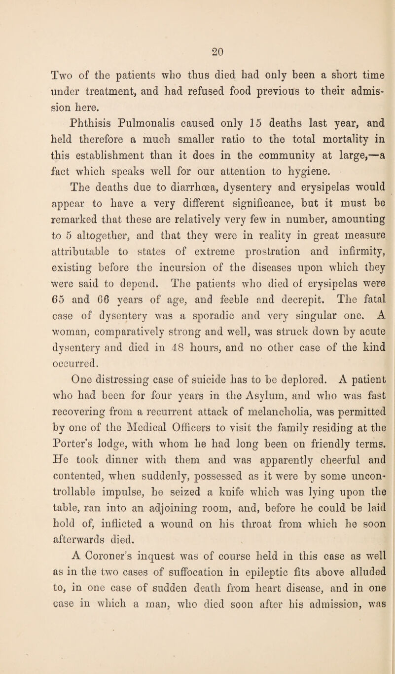 Two of the patients who thus died had only been a short time under treatment, and had refused food previous to their admis¬ sion here. Phthisis Pulmonalis caused only 15 deaths last year, and held therefore a much smaller ratio to the total mortality in this establishment than it does in the community at large,—a fact which speaks well for our attention to hygiene. The deaths due to diarrhoea, dysentery and erysipelas would appear to have a very different significance, hut it must he remarked that these are relatively very few in number, amounting to 5 altogether, and that they were in reality in great measure attributable to states of extreme prostration and infirmity, existing before the incursion of the diseases upon which they were said to depend. The patients who died of erysipelas were 65 and 06 years of age, and feeble and decrepit. The fatal case of dysentery was a sporadic and very singular one. A woman, comparatively strong and well, was struck down by acute dysentery and died in 48 hours, and no other case of the kind occurred. One distressing case of suicide has to be deplored. A patient who had been for four years in the Asylum, and who was fast recovering from a recurrent attack of melancholia, was permitted by one of the Medical Officers to visit the family residing at the Porter’s lodge, with whom he had long been on friendly terms. He took dinner with them and was apparently cheerful and contented, when suddenly, possessed as it were by some uncon' trollable impulse, he seized a knife which was lying upon the table, ran into an adjoining room, and, before he could be laid hold of, inflicted a wound on his throat from which he soon afterwards died. A Coroner's inquest was of course held in this case as well as in the two cases of suffocation in epileptic fits above alluded to, in one case of sudden death from heart disease, and in one case in which a man, who died soon after his admission, was