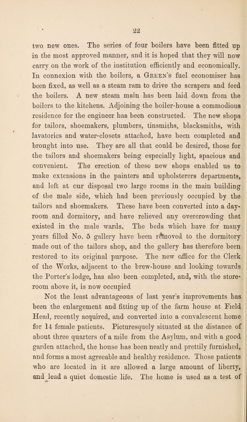 two new ones. The series of four boilers have been fitted up in the most approved manner, and it is hoped that they will now carry on the work of the institution efficiently and economically. In connexion with the boilers, a Green’s fuel economiser has been fixed, as well as a steam ram to drive the scrapers and feed the boilers. A new steam main has been laid down from the boilers to the kitchens. Adjoining the boiler-house a commodious residence for the engineer has been constructed. The new shops for tailors, shoemakers, plumbers, tinsmiths, blacksmiths, with lavatories and water-closets attached, have been completed and brought into use. They are all that could be desired, those for the tailors and shoemakers being especially light, spacious and convenient. The erection of these new shops enabled us to make extensions in the painters and upholsterers departments, and left at our disposal two large rooms in the main building of the male side, which had been previously occupied by the tailors and shoemakers. These have been converted into a day- room and dormitory, and have relieved any overcrowding that existed in the male wards. The beds which have for many years filled No. 5 gallery have been rSfnoved to the dormitory made out of the tailors shop, and the gallery has therefore been restored to its original purpose. The new ctffice for the Clerk of the Works, adjacent to the brew-house and looking towards the Porter’s lodge, has also been completed, and, with the store¬ room above it, is now occupied Not the least advantageous of last year’s improvements has been the enlargement and fitting up of the farm house at Field Head, recently acquired, and converted into a convalescent home for 14 female patients. Picturesquely situated at the distance of about three quarters of a mile from the Asylum, and with a good garden attached, the house has been neatly and prettily furnished, and forms a most agreeable and healthy residence. Those patients who are located in it are allowed a large amount of liberty, and lead a quiet domestic life. The home is used as a test of