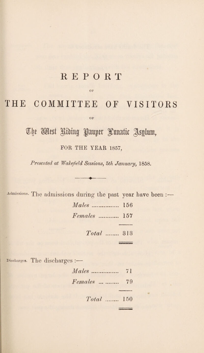 REPO R T OF THE COMMITTEE OF VISITORS OF ®Ijt Meat PMng njfr ftonatk FOR THE YEAR 1857, Presented at Wakefield Sessions, 5th January, 1858. Admissions. Xhe admissions during the past year have been :— Males . 156 Females . 157 Total . 313 Discharges. The discharges :— Males. 71 Females . 79 Total 150