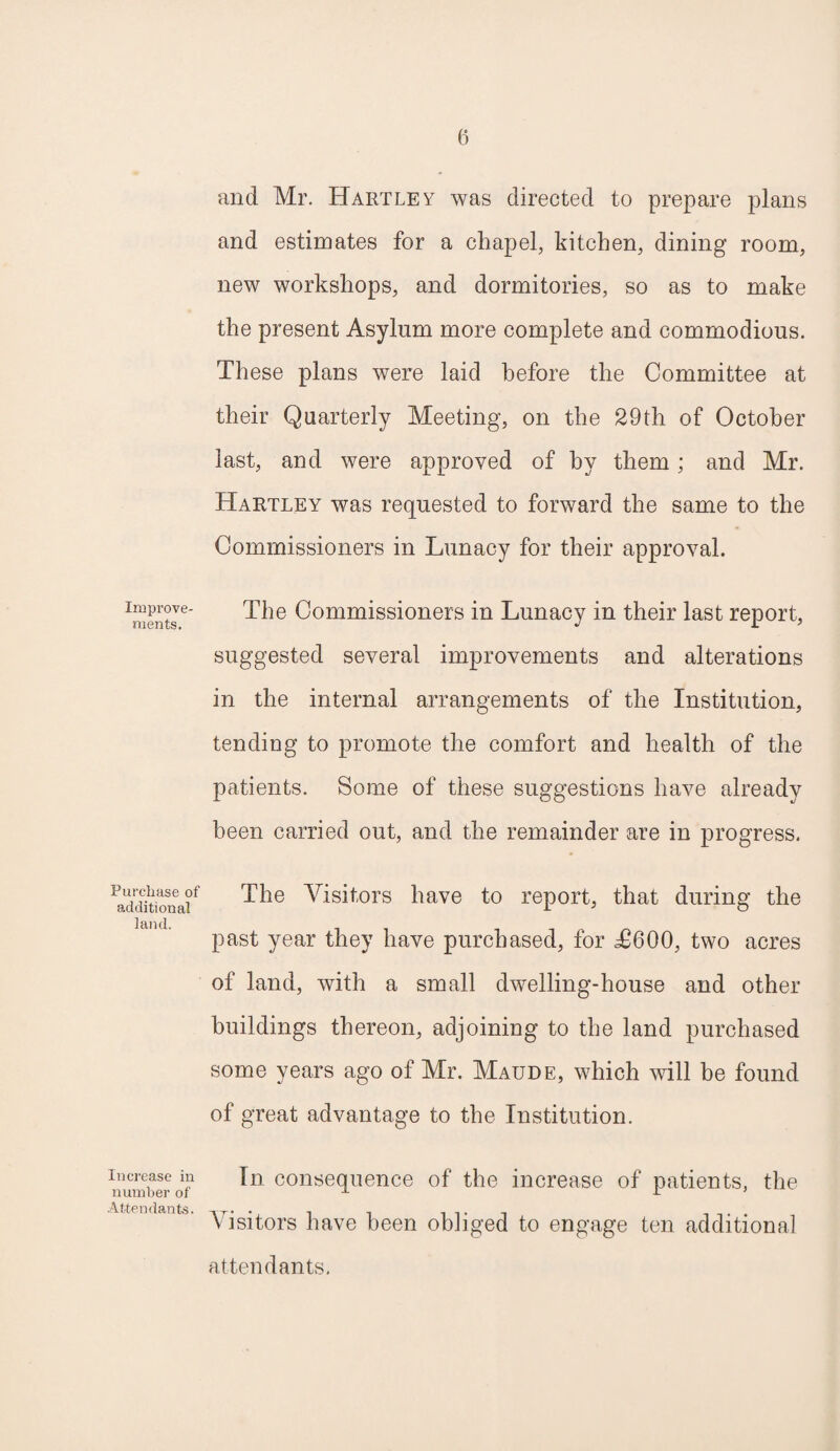 Improve¬ ments. Purchase of additional land. Increase in number of Attendants. and Mr. Hartley was directed to prepare plans and estimates for a chapel, kitchen, dining room, new workshops, and dormitories, so as to make the present Asylum more complete and commodious. These plans were laid before the Committee at their Quarterly Meeting, on the 29th of October last, and were approved of by them; and Mr. Hartley was requested to forward the same to the Commissioners in Lunacy for their approval. The Commissioners in Lunacy in their last report, suggested several improvements and alterations in the internal arrangements of the Institution, tending to promote the comfort and health of the patients. Some of these suggestions have already been carried out, and the remainder are in progress. The Visitors have to report, that during the past year they have purchased, for ^600, two acres of land, with a small dwelling-house and other buildings thereon, adjoining to the land purchased some years ago of Mr. Maude, which will be found of great advantage to the Institution. In consequence of the increase of patients, the Visitors have been obliged to engage ten additional attendants.