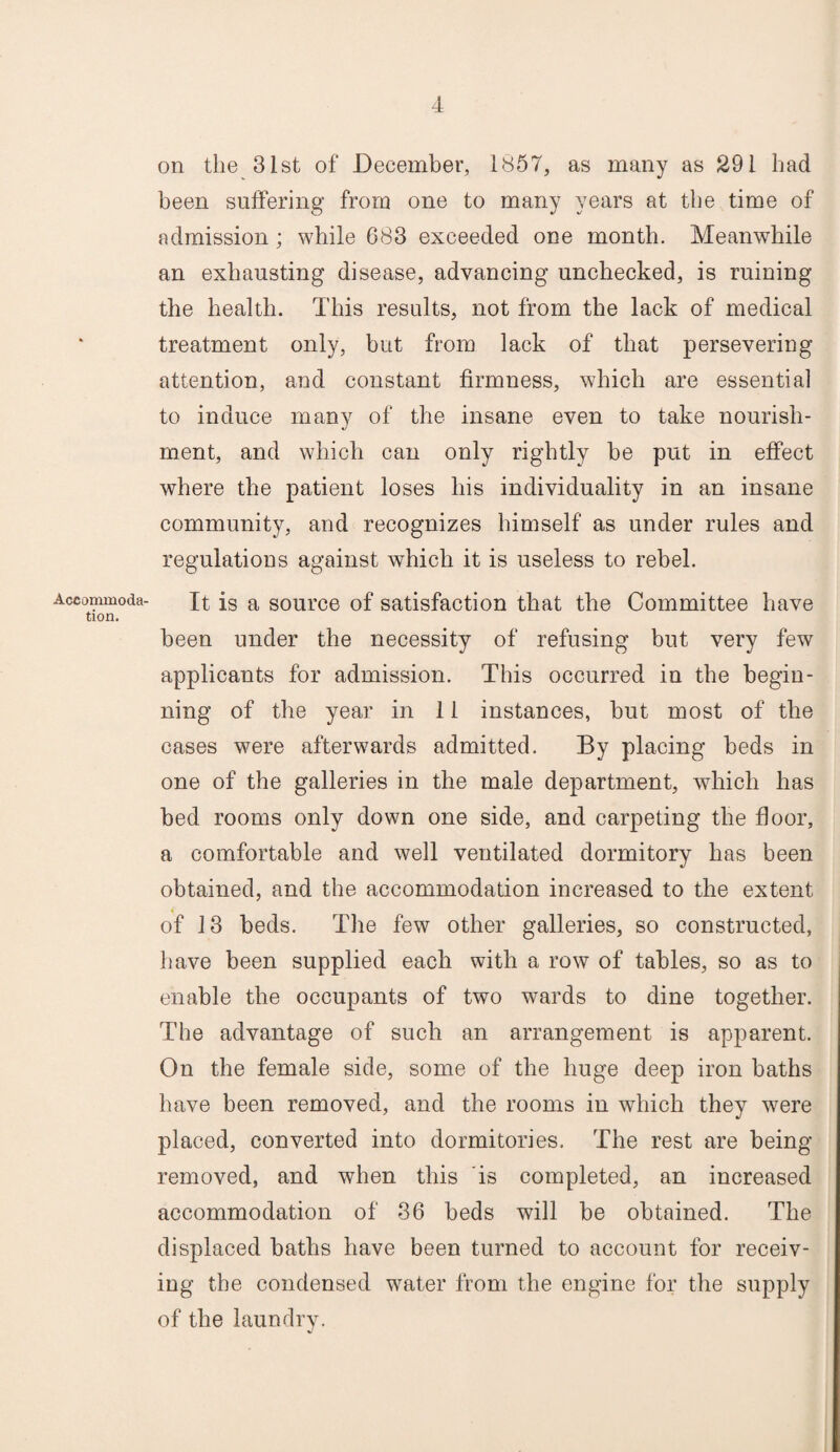 Accommoda¬ tion. on the 31st of December, 1857, as many as 291 had been suffering from one to many years at the time of admission; while 683 exceeded one month. Meanwhile an exhausting disease, advancing unchecked, is ruining the health. This results, not from the lack of medical treatment only, but from lack of that persevering attention, and constant firmness, which are essential to induce many of the insane even to take nourish¬ ment, and which can only rightly be put in effect where the patient loses his individuality in an insane community, and recognizes himself as under rules and regulations against which it is useless to rebel. It is a source of satisfaction that the Committee have been under the necessity of refusing but very few applicants for admission. This occurred in the begin¬ ning of the year in 11 instances, but most of the cases were afterwards admitted. By placing beds in one of the galleries in the male department, which has bed rooms only down one side, and carpeting the floor, a comfortable and well ventilated dormitory has been obtained, and the accommodation increased to the extent of 13 beds. The few other galleries, so constructed, have been supplied each with a row of tables, so as to enable the occupants of two wards to dine together. The advantage of such an arrangement is apparent. On the female side, some of the huge deep iron baths have been removed, and the rooms in which they were placed, converted into dormitories. The rest are being- removed, and when this is completed, an increased accommodation of 36 beds will be obtained. The displaced baths have been turned to account for receiv¬ ing the condensed water from the engine for the supply of the laundry.