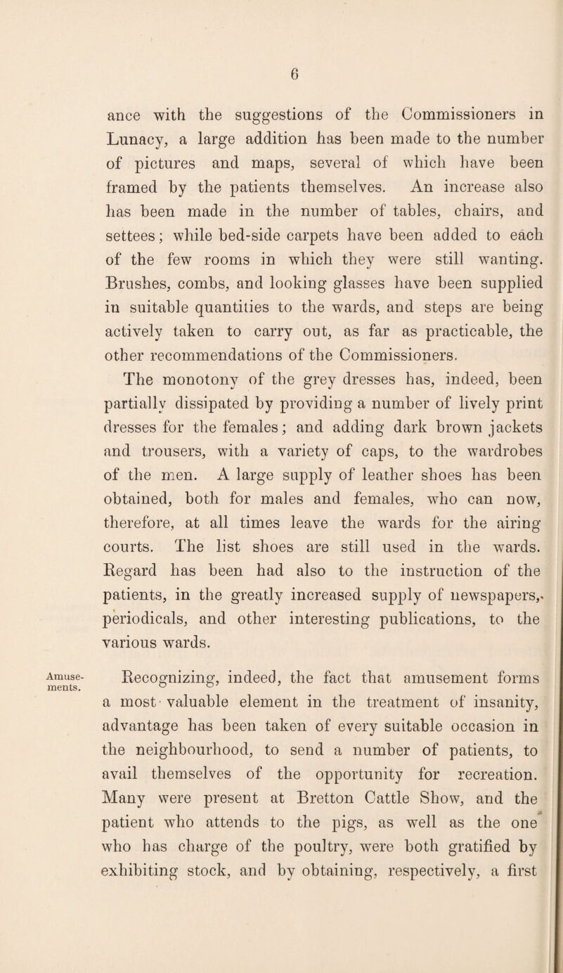 Amuse¬ ments. ance with the suggestions of the Commissioners in Lunacy, a large addition has been made to the number of pictures and maps, several of which have been framed by the patients themselves. An increase also has been made in the number of tables, chairs, and settees; while bed-side carpets have been added to each of the few rooms in which they were still wanting. Brushes, combs, and looking glasses have been supplied in suitable quantities to the wards, and steps are being actively taken to carry out, as far as practicable, the other recommendations of the Commissioners, The monotony of the grey dresses has, indeed, been partially dissipated by providing a number of lively print dresses for the females; and adding dark brown jackets and trousers, with a variety of caps, to the wardrobes of the men. A large supply of leather shoes has been obtained, both for males and females, who can now, therefore, at all times leave the wards for the airing courts. The list shoes are still used in the wards. Regard has been had also to the instruction of the patients, in the greatly increased supply of newspapers,, periodicals, and other interesting publications, to the various wards. Recognizing, indeed, the fact that amusement forms a most valuable element in the treatment of insanity, advantage has been taken of every suitable occasion in the neighbourhood, to send a number of patients, to avail themselves of the opportunity for recreation. Many were present at Bretton Cattle Show, and the patient who attends to the pigs, as well as the one who has charge of the poultry, were both gratified by exhibiting stock, and by obtaining, respectively, a first