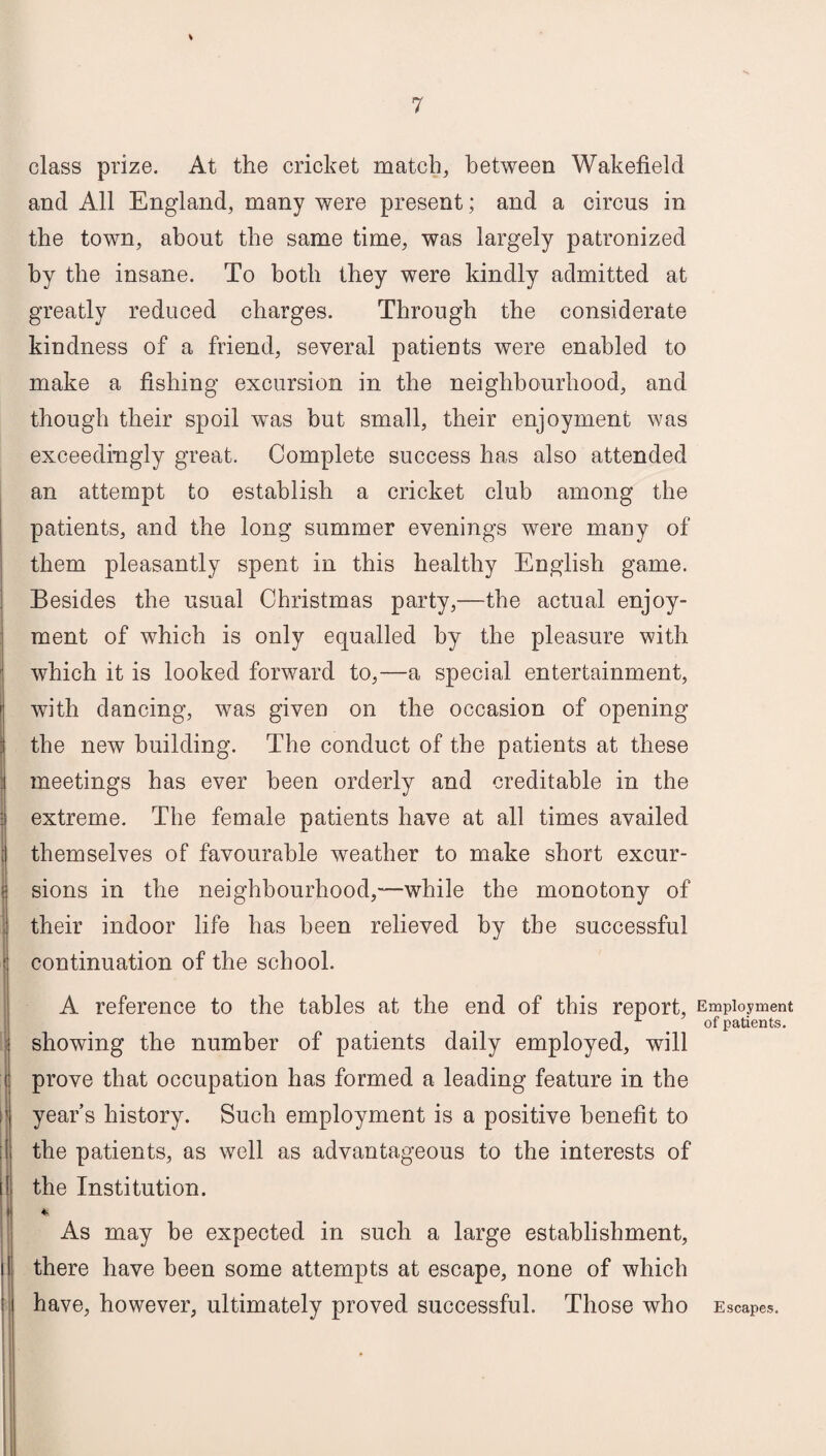 class prize. At the cricket match, between Wakefield and All England, many were present; and a circus in the town, about the same time, was largely patronized by the insane. To both they were kindly admitted at greatly reduced charges. Through the considerate kindness of a friend, several patients were enabled to make a fishing excursion in the neighbourhood, and though their spoil was but small, their enjoyment was exceedingly great. Complete success has also attended an attempt to establish a cricket club among the patients, and the long summer evenings were many of them pleasantly spent in this healthy English game. Besides the usual Christmas party,—the actual enjoy¬ ment of which is only equalled by the pleasure with which it is looked forward to,—a special entertainment, with dancing, was given on the occasion of opening the new building. The conduct of the patients at these meetings has ever been orderly and creditable in the extreme. The female patients have at all times availed themselves of favourable weather to make short excur¬ sions in the neighbourhood,—while the monotony of their indoor life has been relieved by the successful continuation of the school. A reference to the tables at the end of this report, Employment L of patients. showing the number of patients daily employed, will prove that occupation has formed a leading feature in the year’s history. Such employment is a positive benefit to the patients, as well as advantageous to the interests of the Institution. % As may be expected in such a large establishment, there have been some attempts at escape, none of which have, however, ultimately proved successful. Those who Escapes.