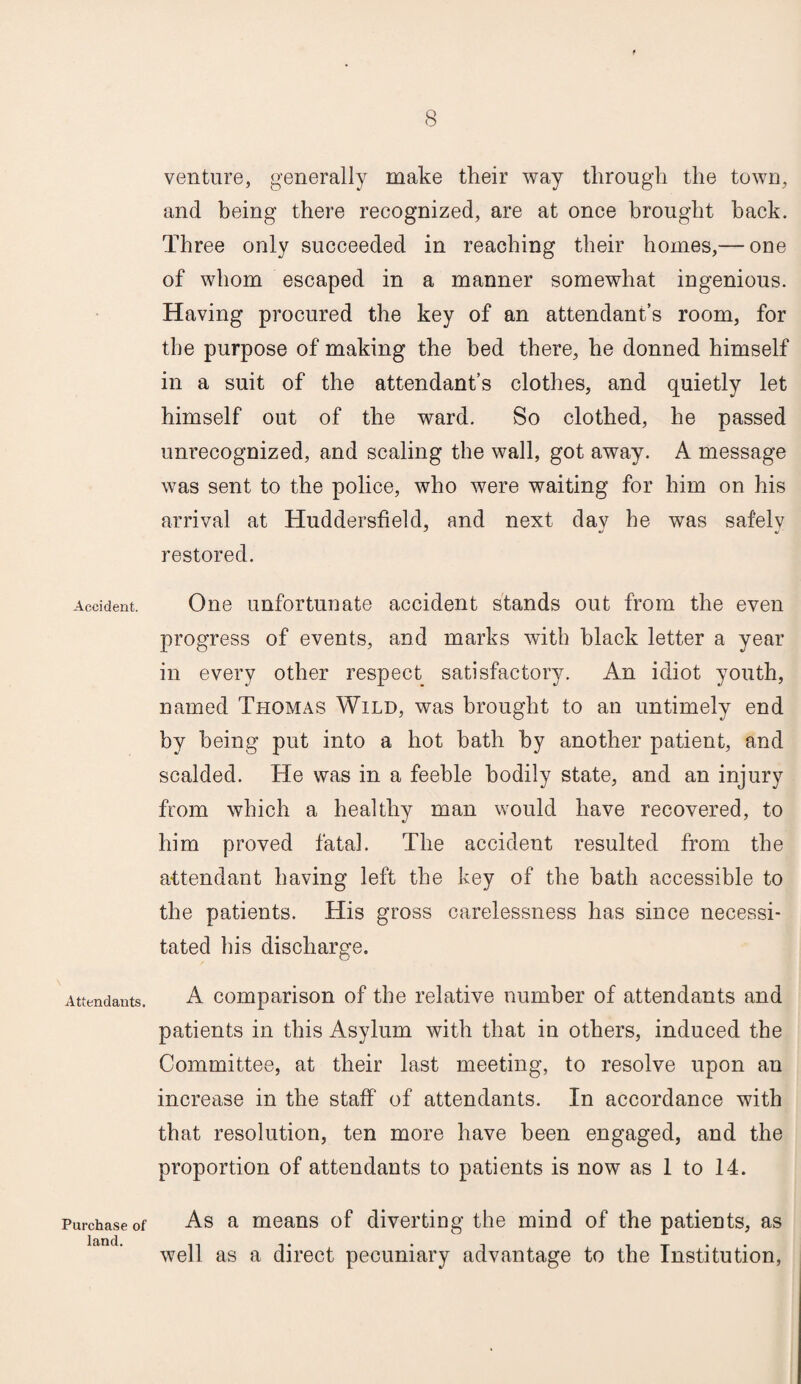 Accident. Attendants. Purchase of land. venture, generally make their way through the town, and being there recognized, are at once brought hack. Three only succeeded in reaching their homes,— one of whom escaped in a manner somewhat ingenious. Having procured the key of an attendant’s room, for the purpose of making the bed there, he donned himself in a suit of the attendant’s clothes, and quietly let himself out of the ward. So clothed, he passed unrecognized, and scaling the wall, got away. A message was sent to the police, who were waiting for him on his arrival at Huddersfield, and next dav fie was safelv restored. One unfortunate accident stands out from the even progress of events, and marks witfi black letter a year in every other respect satisfactory. An idiot youth, named Thomas Wild, was brought to an untimely end by being put into a hot bath by another patient, and scalded. He was in a feeble bodily state, and an injury from which a healthy man would have recovered, to him proved fatal. The accident resulted from the attendant having left the key of the bath accessible to the patients. His gross carelessness has since necessi¬ tated his discharge. A comparison of the relative number of attendants and patients in this Asylum with that in others, induced the Committee, at their last meeting, to resolve upon an increase in the staff of attendants. In accordance with that resolution, ten more have been engaged, and the proportion of attendants to patients is now as 1 to 14. As a means of diverting the mind of the patients, as well as a direct pecuniary advantage to the Institution,