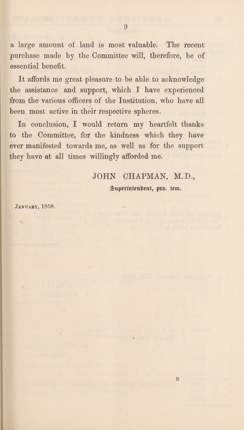 a large amount of land is most valuable. The recent purchase made by the Committee will, therefore, be of essential benefit. It affords me great pleasure to be able to acknowledge the assistance and support, which I have experienced from the various officers of the Institution, who have all been most active in their respective spheres. In conclusion, I would return my heartfelt thanks to the Committee, for the kindness which they have ever manifested towards me, as well as for the support they have at all times willingly afforded me. JOHN CHAPMAN, M.D., SttperftttentJettt, pro. tern, January, 1858. B