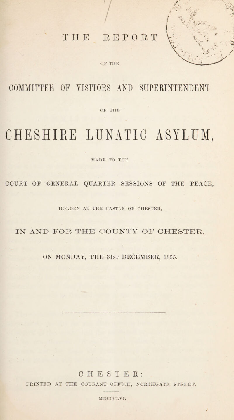 COMMITTEE OF VISITORS AND SUPERINTENDENT or THE CHESHIRE LUNATIC ASYLUM, MADE TO THE COURT OF GENERAL QUARTER SESSIONS OF THE PEACE, HOLDEN AT TI1E CASTLE OF CHESTER, IN AND FOR THE COUNTY OF CHESTER, ON MONDAY, THE 31st DECEMBER, 1855. CHESTER: PRINTED AT THE COURANT OFFICE, NORTHGATE STREET. MDCCCLVI.