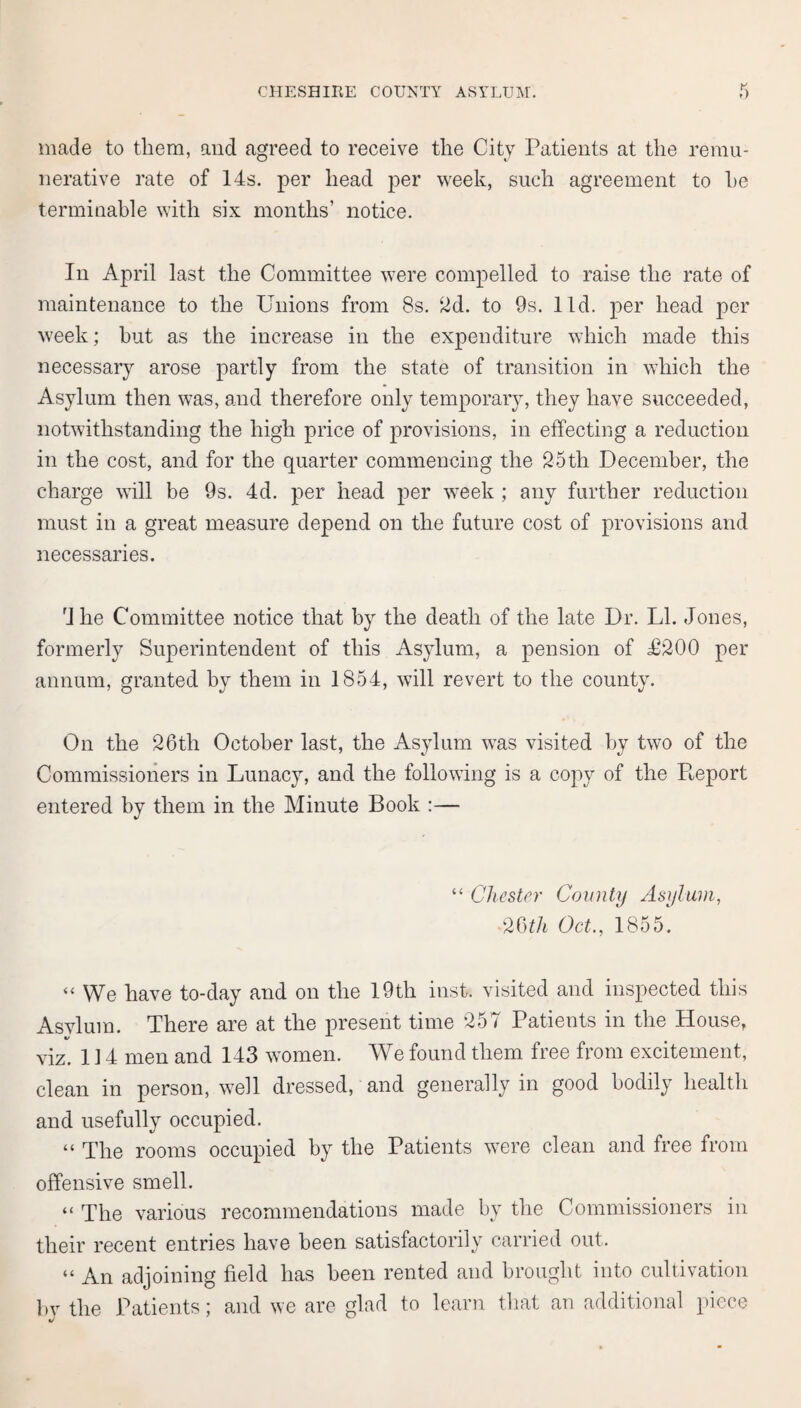 made to them, and agreed to receive the City Patients at the remu¬ nerative rate of 14s. per head per week, such agreement to he terminable with six months’ notice. In April last the Committee were compelled to raise the rate of maintenance to the Unions from 8s. 2d. to 9s. lid. per head per week; but as the increase in the expenditure which made this necessary arose partly from the state of transition in which the Asylum then was, and therefore only temporary, they have succeeded, notwithstanding the high price of provisions, in effecting a reduction in the cost, and for the quarter commencing the 25th December, the charge will be 9s. 4d. per head per week ; any further reduction must in a great measure depend on the future cost of provisions and necessaries. 4 he Committee notice that by the death of the late Dr. LI. Jones, formerly Superintendent of this Asylum, a pension of £200 per annum, granted by them in 1854, will revert to the county. On the 26th October last, the Asylum was visited by two of the Commissioners in Lunacy, and the following is a copy of the Report entered by them in the Minute Book :— “ Chester County Asylum, 26th Oct., 1855. “ We have to-day and on the 19th inst. visited and inspected this Asylum. There are at the present time 257 Patients in the House, %/ viz. 114 men and 143 women. We found them free from excitement, clean in person, well dressed, and generally in good bodily health and usefully occupied. “ The rooms occupied by the Patients were clean and free from offensive smell. “ The various recommendations made by the Commissioners in their recent entries have been satisfactorily carried out. “ An adjoining field has been rented and brought into cultivation by the Patients; and we are glad to learn that an additional piece