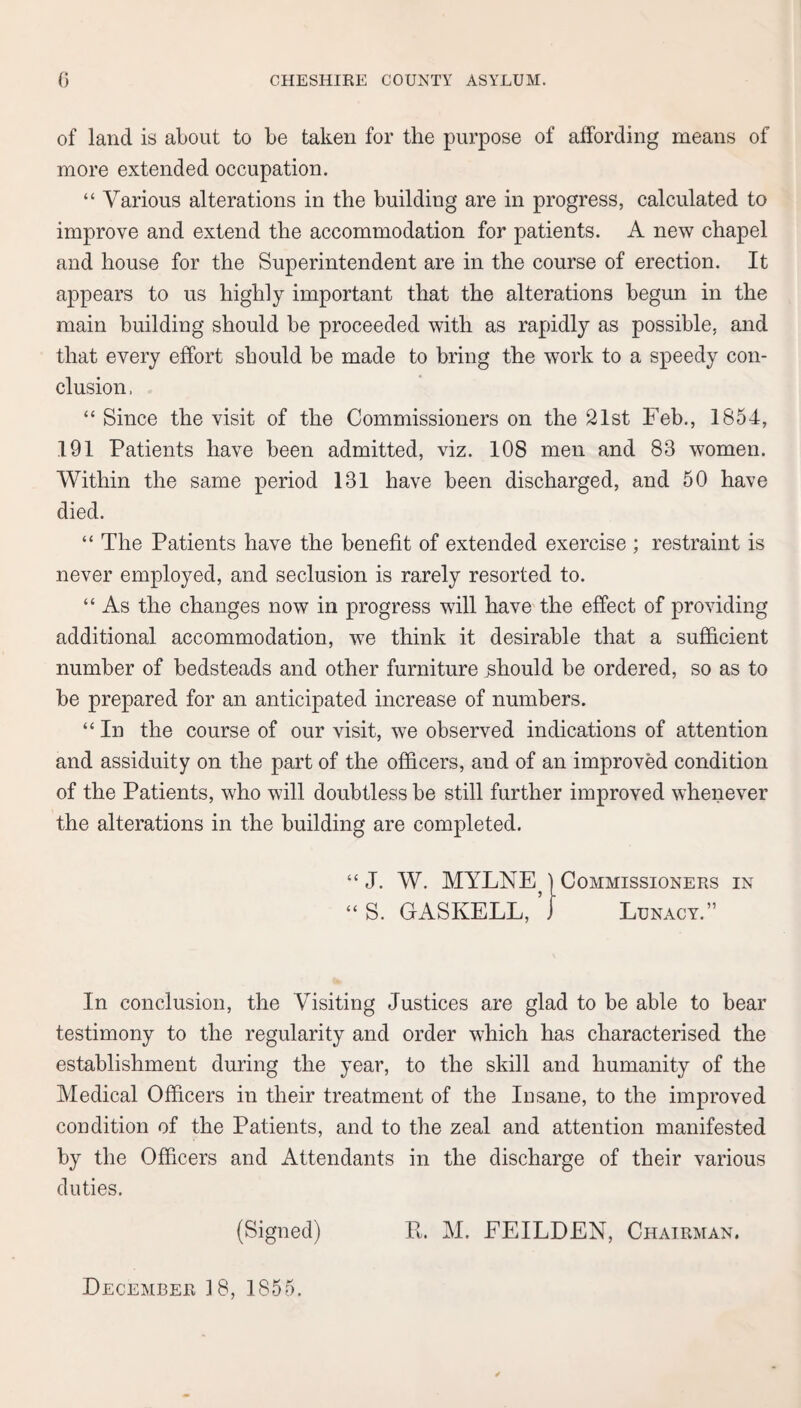 of land is about to be taken for the purpose of affording means of more extended occupation. “ Various alterations in the building are in progress, calculated to improve and extend the accommodation for patients. A new chapel and house for the Superintendent are in the course of erection. It appears to us highly important that the alterations begun in the main building should be proceeded with as rapidly as possible, and that every effort should be made to bring the work to a speedy con¬ clusion , “ Since the visit of the Commissioners on the 21st Feb., 1854, 191 Patients have been admitted, viz. 108 men and 83 women. Within the same period 131 have been discharged, and 50 have died. “ The Patients have the benefit of extended exercise ; restraint is never employed, and seclusion is rarely resorted to. “ As the changes now in progress will have the effect of providing additional accommodation, we think it desirable that a sufficient number of bedsteads and other furniture should be ordered, so as to be prepared for an anticipated increase of numbers. “ In the course of our visit, we observed indications of attention and assiduity on the part of the officers, and of an improved condition of the Patients, who will doubtless be still further improved whenever the alterations in the building are completed. “ J. W. MYLNE) Commissioners in “S. GASKELL, J Lunacy.” In conclusion, the Visiting Justices are glad to be able to bear testimony to the regularity and order which has characterised the establishment during the year, to the skill and humanity of the Medical Officers in their treatment of the Insane, to the improved condition of the Patients, and to the zeal and attention manifested by the Officers and Attendants in the discharge of their various duties. (Signed) R. M. EEILDEN, Chairman. December 18, 1855.