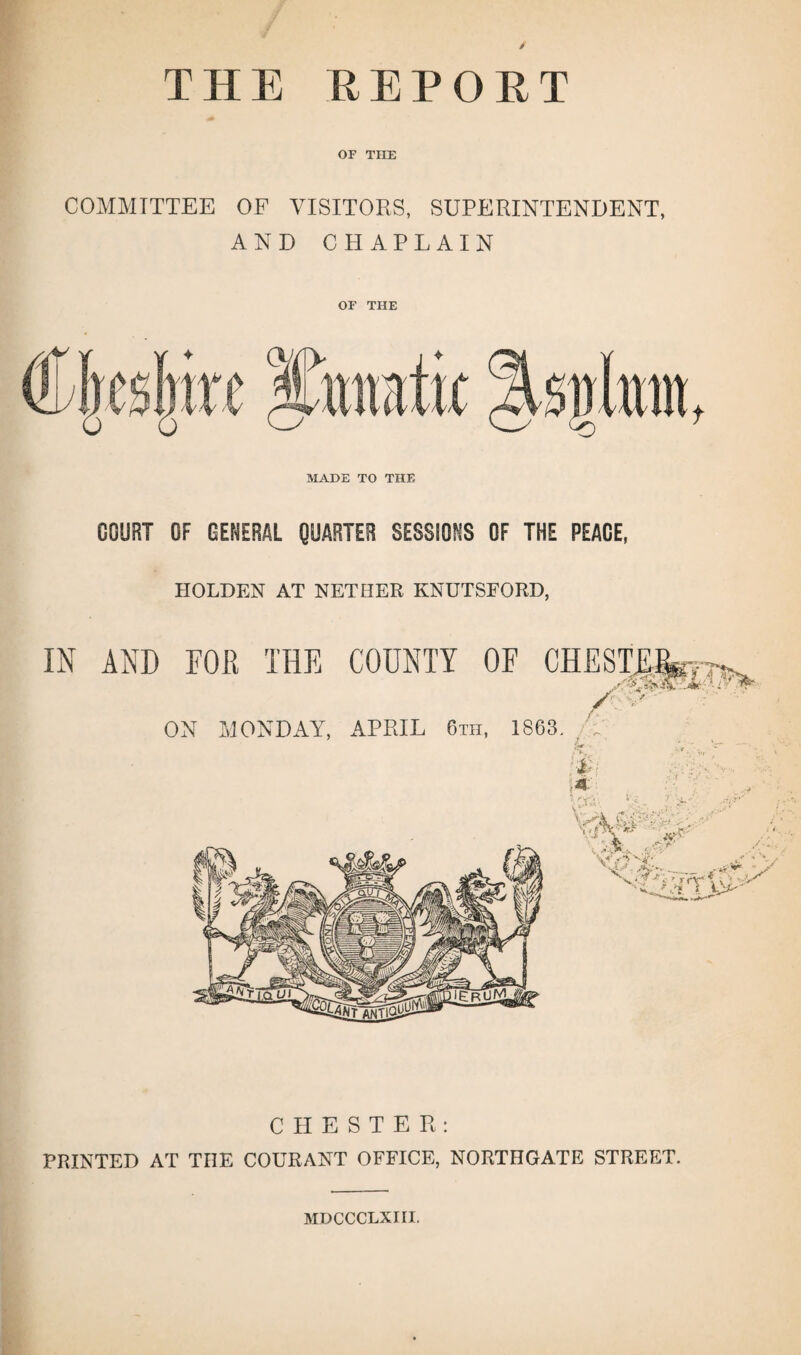 THE REPORT OF THE COMMITTEE OF VISITORS, SUPERINTENDENT, AND CHAPLAIN OF THE MADE TO THE COURT OF GENERAL QUARTER SESSIONS OF THE PEACE, HOLDEN AT NETHER KNUTSEORD, CHESTER: PRINTED AT THE COURANT OFFICE, NORTHGATE STREET. MDCCCLXiri.