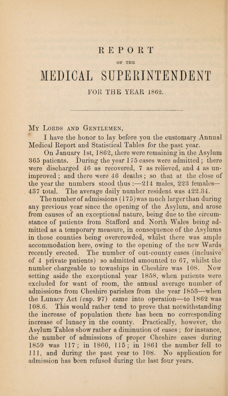 REPORT OF THE MEDICAL SUPERINTENDENT FOR THE YEAR 1862. My Lords and Gentlemen, I have the honor to lay before you the customary Annual Medical Report and Statistical Tables for the past year. On January 1st, 1862, there were remaining in the Asylum 365 patients. During the year 175 cases were admitted; there were discharged 46 as recovered, 7 as relieved, and 4 as un¬ improved ; and there were 46 deaths; so that at the close of the year the numbers stood thus :—214 males, 223 females— 437 total. The average daily number resident was 422.34. The number of admissions (175) was much larger than during any previous year since the opening of the Asylum, and arose from causes of an exceptional nature, being due to the circum¬ stance of patients from Stafford and North Wales being ad¬ mitted as a temporary measure, in consequence of the Asylums in those counties being overcrowded, whilst there was ample accommodation here, owing to the opening of the new Wards recently erected. The number of out-county cases (inclusive of 4 private patients) so admitted amounted to 67, whilst the number chargeable to townships in Cheshire was 108. Now setting aside the exceptional year 1858, when patients were excluded for want of room, the annual average number of admissions from Cheshire parishes from the year 1853—when the Lunacy Act (cap. 97) came into operation—to 1862 was 108.6. This would rather tend to prove that notwithstanding the increase of population there has been no corresponding increase of lunacy in the county. Practically, however, the Asylum Tables show rather a diminution of cases ; for instance, the number of admissions of proper Cheshire cases during 1859 was 117; in 1860, 115; in 1861 the number fell to 111, and during the past year to 108. No application for admission has been refused during the last four years.