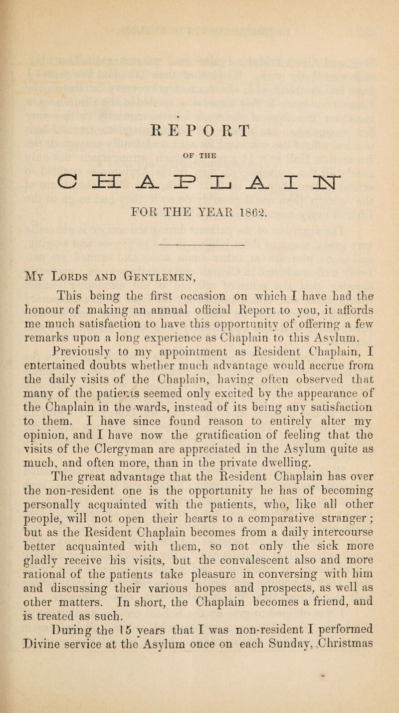 REPORT OF THE CHAPLAIU FOR THE YEAR 1862. My Lords and Gentlemen, This being the first occasion on which I have had the honour of making an annual official Report to you, it affords me much satisfaction to have this opportunity of offering a few remarks upon a long experience as Chaplain to this Asylum. Previously to my appointment as Resident Chaplain, I entertained doubts whether much advantage would accrue from the daily visits of the Chaplain, having often observed that many of the patients seemed only excited by the appearance of the Chaplain in the wards, instead of its being any satisfaction to them. I have since found reason to entirely alter my opinion, and I have now the gratification of feeling that the visits of the Clergyman are appreciated in the Asylum quite as much, and often more, than in the private dwelling. The great advantage that the Resident Chaplain has over the non-resident one is the opportunity he has of becoming personally acquainted with the patients, who, like all other people, will not open their hearts to a comparative stranger; but as the Resident Chaplain becomes from a daily intercourse better acquainted with them, so not only the sick more gladly receive his visits, but the convalescent also and more rational of the patients take pleasure in conversing with him and discussing their various hopes and prospects, as well as other matters. In short, the Chaplain becomes a friend, and is treated as such. During the 15 vears that I was non-resident I performed Divine service at the Asylum once on each Sunday, Christmas