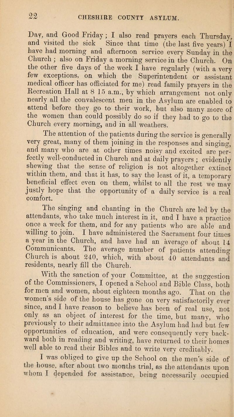 Day, and Good Friday; I also read prayers each Thursday, and visited the sick Since that time (the last five years) I have had morning and afternoon service every Sunday in the Church ; also on Friday a morning service in the Church. On the other five days of the week I have regularly (with a very few exceptions, on which the Superintendent or assistant medical officer has officiated for me) read family prayers in the Recreation Hall at 8 15 a.m., by which arrangement not only nearly all the convalescent men in the Asylum are enabled to attend before they go to their work, but also many more of the women than could possibly do so if they had to go to the Church every morning, and in all weathers. The attention of the patients during the service is generally very great, many of them joining in the responses and singing, and many who are at other times noisy and excited are per¬ fectly well-conducted in Church and at daily prayers ; evidently shewing that the sense of religion is not altogether extinct within them, and that it has, to say the least of it, a temporary beneficial effect even on them, whilst to all the rest we may justly hope that the opportunity of a daily service is a real comfort. The singing and chanting in the Church are led by the attendants, who take much interest in it, and I have a practice once a week for them, and for any patients who are able and willing to join, I have administered the Sacrament four times a year in the Church, and have had an average of about 14 Communicants. The average number of patients attending Church is about 240, which, with about 40 attendants and residents, nearly fill the Church. With the sanction of your Committee, at the suggestion of the Commissioners, I opened a School and Bible Class, both for men and women, about eighteen months ago. That on the women s side of the house has gone on very satisfactorily ever since, and I have reason to believe has been of real use, not only as an object of interest for the time, but many, \vho previously to their admittance into the Asylum had had but few opportunities of education, and were consequently very back¬ ward both in reading and writing, have returned to their homes well able to read their Bibles and to write very creditably. I was obliged to give up the School on the men’s side of the house, after about two months trial, as the attendants upon whom I depended for assistance, being necessarily occupied