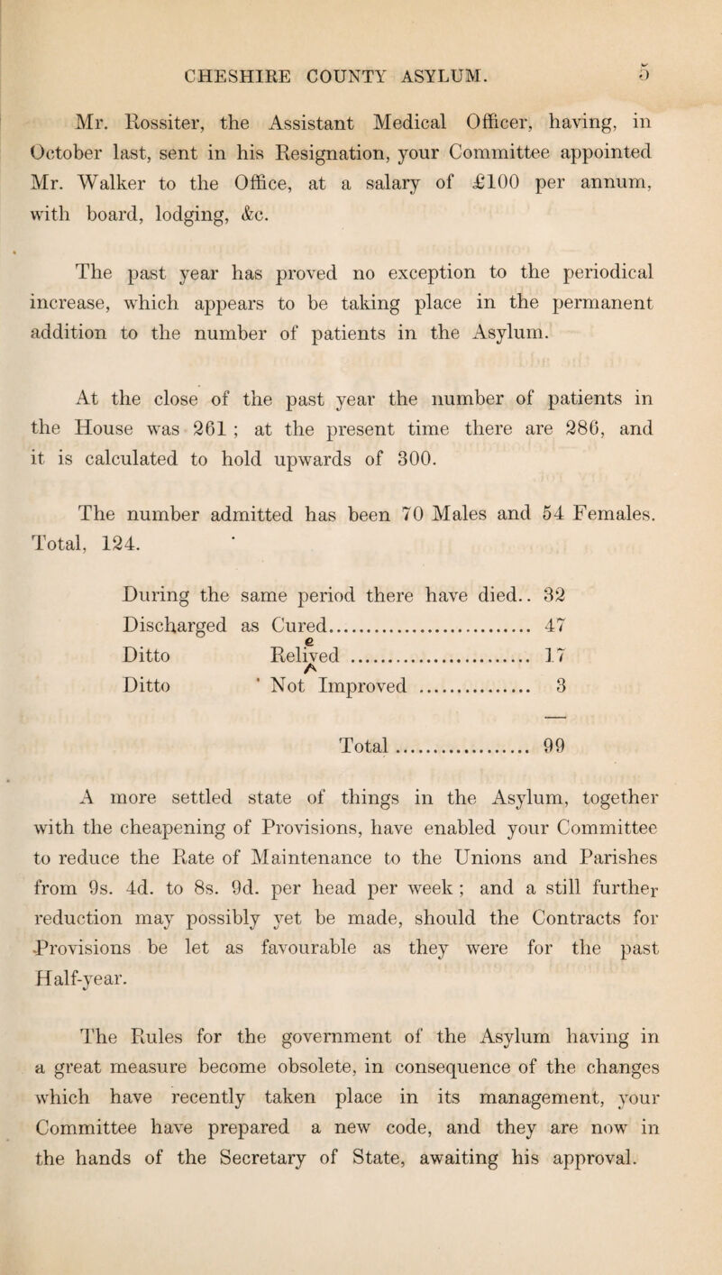 Mr. Rossiter, the Assistant Medical Officer, having, in October last, sent in his Resignation, your Committee appointed Mr. Walker to the Office, at a salary of £100 per annum, with board, lodging, &c. The past year has proved no exception to the periodical increase, which appears to be taking place in the permanent addition to the number of patients in the Asylum. At the close of the past year the number of patients in the House was 261 ; at the present time there are 286, and it is calculated to hold upwards of 300. The number admitted has been 70 Males and 54 Females. Total, 124. During the same period there have died.. 32 Discharged as Cured. 47 e Ditto Relived . 17 A Ditto * Not Improved . 3 Total. 99 A more settled state of things in the Asylum, together with the cheapening of Provisions, have enabled your Committee to reduce the Rate of Maintenance to the Unions and Parishes from 9s. 4d. to 8s. 9d. per head per week; and a still further reduction may possibly yet be made, should the Contracts for Provisions be let as favourable as they were for the past Half-year. The Rules for the government of the Asylum having in a great measure become obsolete, in consequence of the changes which have recently taken place in its management, your Committee have prepared a new code, and they are now in the hands of the Secretary of State, awaiting his approval.