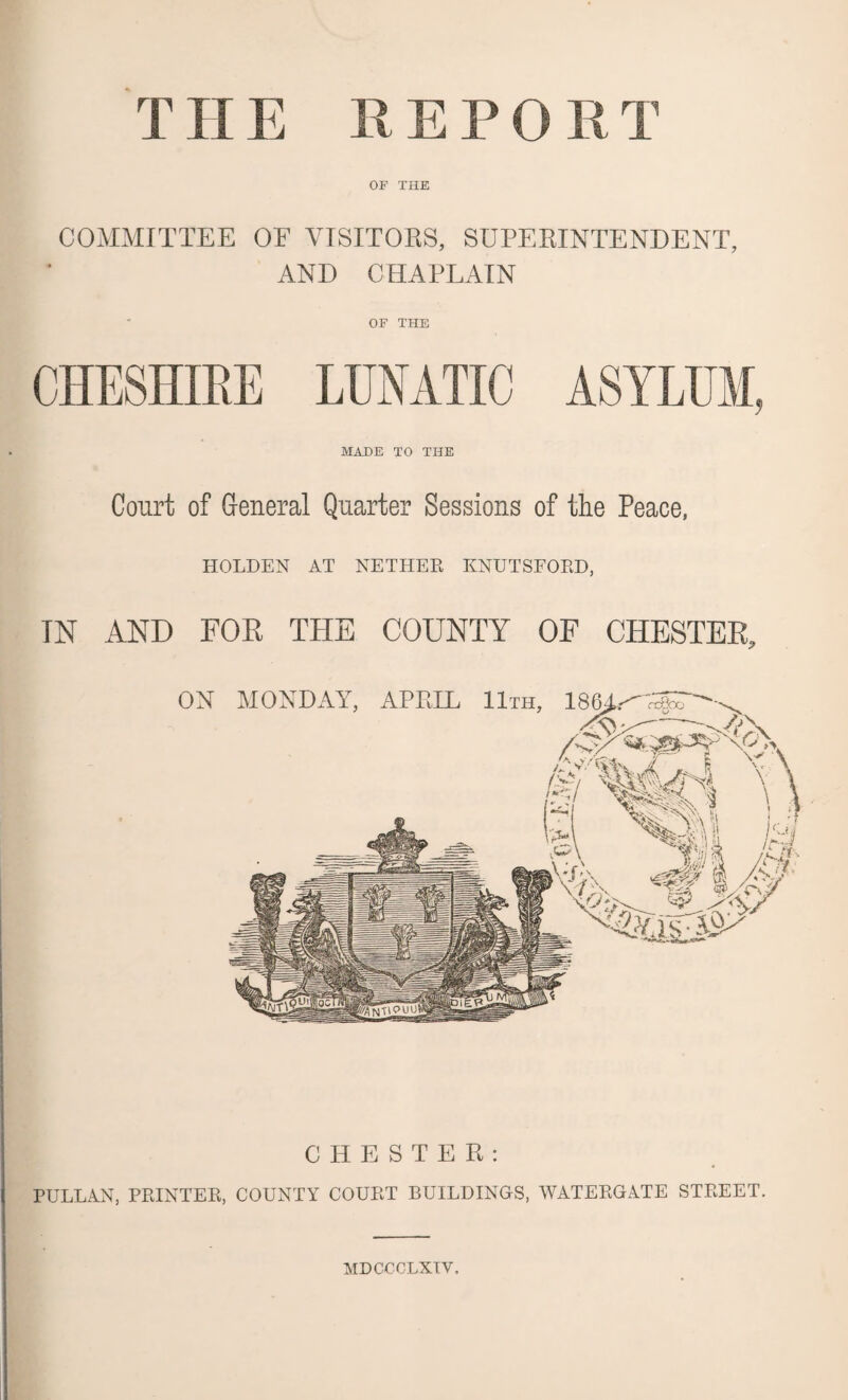 THE REPO RT OF THE COMMITTEE OE VISITORS, SUPERINTENDENT, AND CHAPLAIN OF THE CHESHIRE LUNATIC ASYLUM, MADE TO THE Court of General Quarter Sessions of the Peace, HOLDEN AT NETHER KNUTSFORD, IN AND FOE THE COUNTY OF CHESTER, CHESTER: PULLAN, PRINTER, COUNTY COURT BUILDINGS, WATERGATE STREET. MDCCCLXIV.