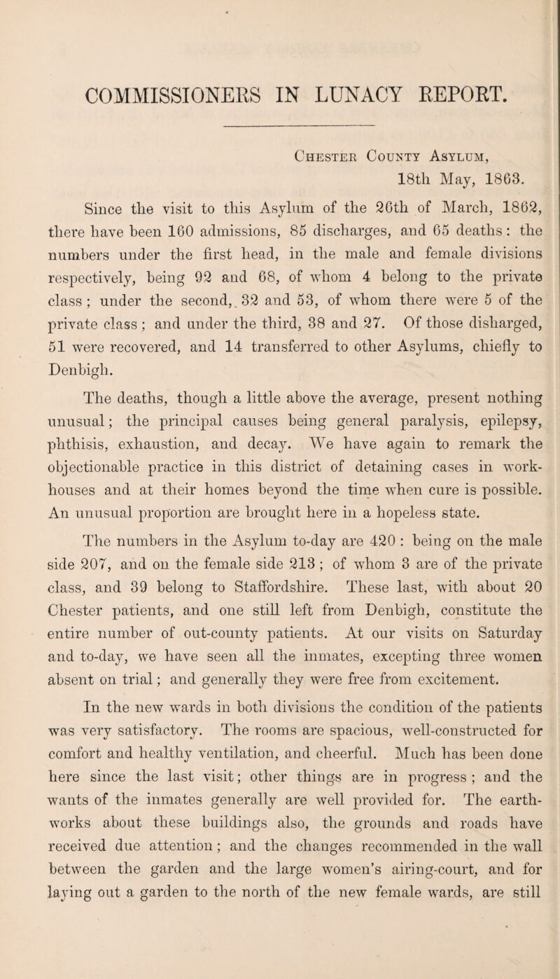 Chester County Asylum, 18th May, 1863. Since the visit to this Asylum of the 26th of March, 1862, there have been 160 admissions, 85 discharges, and 65 deaths: the numbers under the first head, in the male and female divisions respectively, being 92 and 68, of whom 4 belong to the private class ; under the second, 32 and 53, of whom there were 5 of the private class ; and under the third, 38 and 27. Of those disharged, 51 were recovered, and 14 transferred to other Asylums, chiefly to Denbigh. The deaths, though a little above the average, present nothing unusual; the principal causes being general paralysis, epilepsy, phthisis, exhaustion, and decay. We have again to remark the objectionable practice in this district of detaining cases in work- houses and at their homes beyond the time when cure is possible. An unusual proportion are brought here in a hopeless state. The numbers in the Asylum to-day are 420 : being on the male side 207, and on the female side 213; of whom 3 are of the private class, and 39 belong to Staffordshire. These last, with about 20 Chester patients, and one still left from Denbigh, constitute the entire number of out-county patients. At our visits on Saturday and to-day, we have seen all the inmates, excepting three women absent on trial; and generally they were free from excitement. In the new wards in both divisions the condition of the patients was very satisfactory. The rooms are spacious, well-constructed for comfort and healthy ventilation, and cheerful. Much has been done here since the last visit; other things are in progress ; and the wants of the inmates generally are well provided for. The earth¬ works about these buildings also, the grounds and roads have received due attention; and the changes recommended in the wall between the garden and the large women’s airing-court, and for laying out a garden to the north of the new female wards, are still