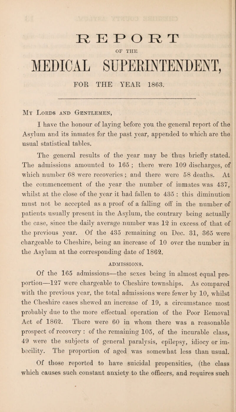 REPORT OF THE FOR THE YEAR 1863. My Lords and Gentlemen, I have tlie honour of laying before you the general report of the Asylum and its inmates for the past year, appended to which are the usual statistical tables. The general results of the year may he thus briefly stated. The admissions amounted to 165 ; there were 109 discharges, of which number 68 were recoveries ; and there were 58 deaths. At the commencement of the year the number of inmates was 437, whilst at the close of the year it had fallen to 435 : this diminution must not he accepted as a proof of a falling off in the number of patients usually present in the Asylum, the contrary being actually the case, since the daily average number was 12 in excess of that of the previous year. Of the 435 remaining on Dec. 31, 365 were chargeable to Cheshire, being an increase of 10 over the number in the Asylum at the corresponding date of 1862. ADMISSIONS. Of the 165 admissions—the sexes being in almost equal pro¬ portion—127 were chargeable to Cheshire townships. As compared with, the previous year, the total admissions were fewer by 10, whilst the Cheshire cases shewed an increase of 19, a circumstance most probably due to the more effectual operation of the Poor Removal Act of 1862. There were 60 in whom there was a reasonable prospect of recovery : of the remaining 105, of the incurable class, 49 were the subjects of general paralysis, epilepsy, idiocy or im¬ becility. The proportion of aged was somewhat less than usual. Of those reported to have suicidal propensities, (the class which causes such constant anxiety to the officers, and requires such