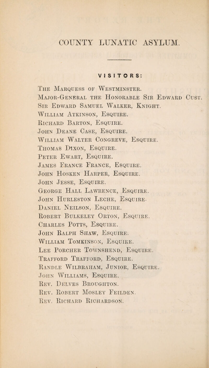 COUNTY LUNATIC ASYLUM. VISITORS: The Marquess of Westminster. Major-General the Honorable Sir Edward Gust. Sir Edward Samuel Walker, Knight. William Atkinson, Esquire. Eichard Barton, Esquire. John Deane Case, Esquire. William Walter Congreve, Esquire. Thomas Dixon, Esquire. Peter Ewart, Esquire. James Erance France, Esquire. John Hosken Harper, Esquire. John Jesse, Esquire. George Hall Lawrence, Esquire. John Hurleston Leche, Esquire. Daniel Neilson, Esquire. Bobert Bulkeley Orton, Esquire. Charles Potts, Esquire. John Balph Shaw, Esquire. William Tomkinson, Esquire. Lee Porcher Townshend, Esquire. Trafford Trafford, Esquire. Bandle Wilbraiiam, Junior, Esquire. John Williams, Esquire. Bev. Delves Broughton. Bev. Bobert Mosley Feilden, Bev. Bichard Bichardson.