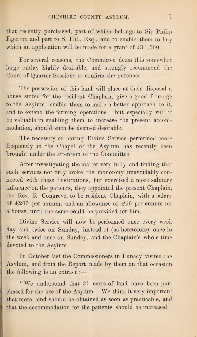 that recently purchased, part of which belongs to Sir Philip Egerton and part to S. Hill, Esq., and to enable them to buy which an application will be made for a grant of £11,500. For several reasons, the Committee deem this somewhat large outlay highly desirable, and strongly recommend the Court of Quarter Sessions to confirm the purchase. The possession of this land will place at their disposal a house suited for the resident Chaplain, give a good frontage to the Asylum, enable them to make a better approach to it, and to extend the farming operations ; hut especially will it be valuable in enabling them to increase the present accom¬ modation, should such be deemed desirable. The necessity of having Divine Service performed more frequently in the Chapel of the Asylum has recently been brought under the attention of the Committee. After investigating the matter very fully, and finding that such services not only broke the monotony unavoidably con¬ nected with these Institutions, but exercised a more salutary influence on the patients, they appointed the present Chaplain, the Rev. R. Congreve, to be resident Chaplain, with a salary of £200 per annum, and an allowance of £50 per annum for ia house, until the same could be provided for him. Divine Service will now be performed once every week day and twice on Sunday, instead of (as heretofore) once in the week and once on Sunday, and the Chaplain’s whole time ! devoted to the Asvlum. In October last the Commissioners in Lunacy visited the Asylum, and from the Report made by them on that occasion the following is an extract:— “We understand that 21 acres of land have been pur¬ chased for the use of the Asylum. We think it very important that more land should be obtained as soon as practicable, and that the accommodation for the patients should be increased.