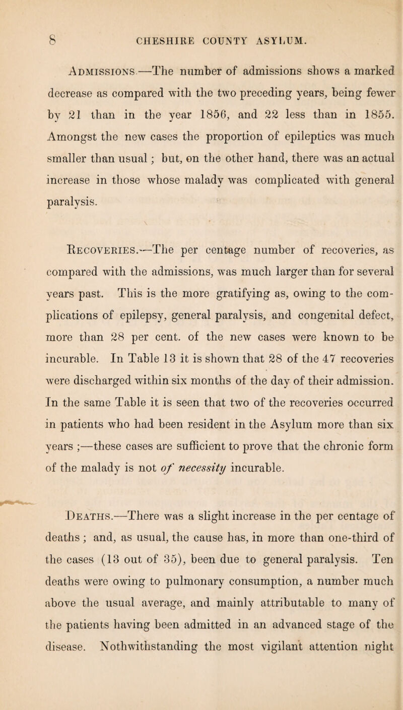 Admissions—The number of admissions shows a marked decrease as compared with the two preceding years, being fewer by 21 than in the year 1856, and 22 less than in 1855. Amongst the new cases the proportion of epileptics was much smaller than usual; but, on the other hand, there was an actual increase in those whose malady was complicated with general paralysis. \ Recoveries.'—The per centage number of recoveries, as compared with the admissions, was much larger than for several years past. This is the more gratifying as, owing to the com¬ plications of epilepsy, general paralysis, and congenital defect, more than 28 per cent, of the new cases w7ere known to be incurable. In Table 13 it is shown that 28 of the 47 recoveries were discharged within six months of the day of their admission. In the same Table it is seen that two of the recoveries occurred in patients who had been resident in the Asylum more than six years ;—these cases are sufficient to prove that the chronic form of the malady is not of necessity incurable. Deaths.—There was a slight increase in the per centage of deaths; and, as usual, the cause has, in more than one-third of the cases (13 out of 35), been due to general paralysis. Ten deaths were owing to pulmonary consumption, a number much above the usual average, and mainly attributable to many of the patients having been admitted in an advanced stage of the disease. Noth withstanding the most vigilant attention night