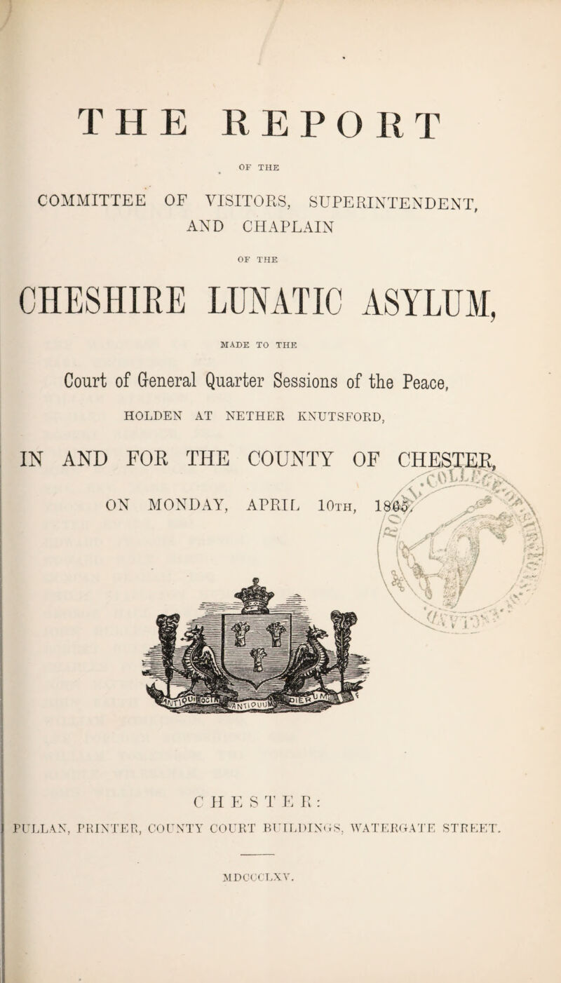 THE REPORT OF THE COMMITTEE OF VISITORS, SUPERINTENDENT, AND CHAPLAIN OF THE CHESHIRE LUNATIC ASYLUM, MADE TO THE Court of General Quarter Sessions of the Peace, HOLDEN AT NETHER KNUTSFORD, C H E S T E R : PULL AN, PRINTER, COUNTY COURT BUILDINGS, WATERGATE STREET. MDCGC'LXV.