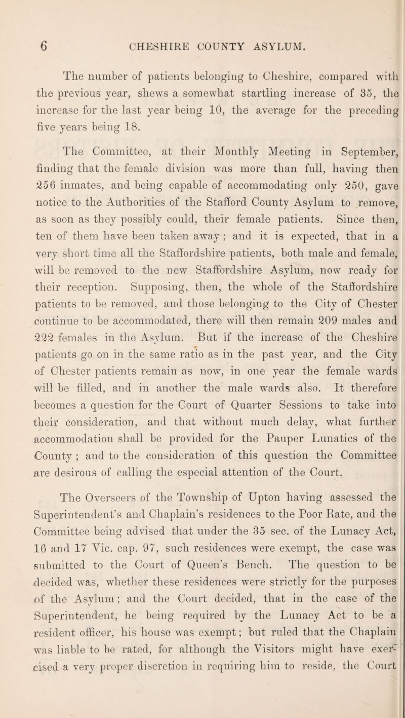 The number of patients belonging to Cheshire, compared with the previous year, shews a somewhat startling increase of 35, the increase for the last year being 10, the average for the preceding five years being 18. The Committee, at their Monthly Meeting in September, finding that the female division was more than full, having then 256 inmates, and being capable of accommodating only 250, gave notice to the Authorities of the Stafford County Asylum to remove, as soon as they possibly could, their female patients. Since then, ten of them have been taken away ; and it is expected, that in a very short time all the Staffordshire patients, both male and female, will be removed to the new Staffordshire Asylum, now ready for their reception. Supposing, then, the whole of the Staffordshire patients to be removed, and those belonging to the City of Chester continue to be accommodated, there will then remain 209 males and 222 females in the Asylum. But if the increase of the Cheshire patients go on in the same ratio as in the past year, and the City of Chester patients remain as now, in one year the female wards will be filled, and in another the male wards also. It therefore becomes a question for the Court of Quarter Sessions to take into their consideration, and that without much delay, what further accommodation shall be provided for the Pauper Lunatics of the County ; and to the consideration of this question the Committee are desirous of calling the especial attention of the Court. The Overseers of the Township of Upton having assessed the Superintendent’s and Chaplain’s residences to the Poor Rate, and the Committee being advised that under the 35 sec. of the Lunacy Act, 16 and 17 Vic. cap. 97, such residences were exempt, the case was submitted to the Court of Queen’s Bench. The question to be decided was, whether these residences were strictly for the purposes rtf the Asylum; and the Court decided, that in the case of the Superintendent, he being required by the Lunacy Act to be a resident officer, his house was exempt; but ruled that the Chaplain was liable to be rated, for although the Visitors might have exer: cised a very proper discretion in requiring him to reside, the Court