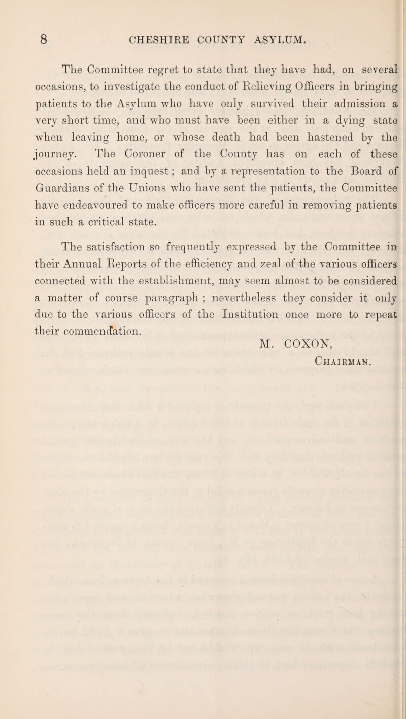 The Committee regret to state that they have had, on several occasions, to investigate the conduct of Relieving Officers in bringing patients to the Asylum who have only survived their admission a very short time, and who must have been either in a dying state when leaving home, or whose death had been hastened by the journey. The Coroner of the County has on each of these occasions held an inquest; and by a representation to the Board of Guardians of the Unions who have sent the patients, the Committee have endeavoured to make officers more careful in removing patients in such a critical state. The satisfaction so frequently expressed by the Committee in their Annual Reports of the efficiency and zeal of the various officers connected with the establishment, may seem almost to be considered a matter of course paragraph ; nevertheless they consider it only due to the various officers of the Institution once more to repeat their commendation. M. COXON, Chairman.