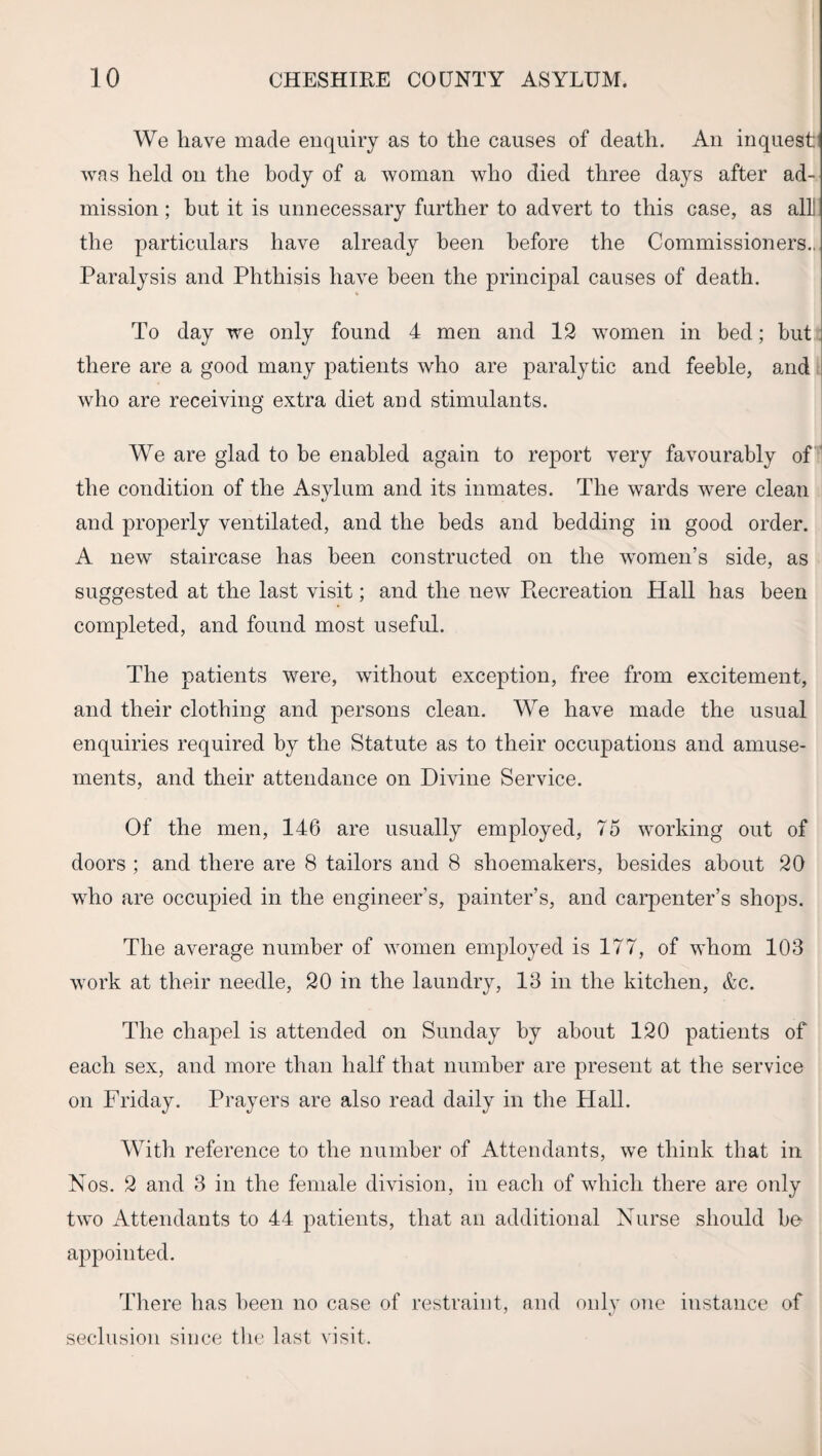 We have made enquiry as to the causes of death. An inquest’ was held on the body of a woman who died three days after ad¬ mission ; but it is unnecessary further to advert to this case, as alii the particulars have already been before the Commissioners., Paralysis and Phthisis have been the principal causes of death. To day we only found 4 men and 12 women in bed; but there are a good many patients who are paralytic and feeble, and who are receiving extra diet and stimulants. We are glad to be enabled again to report very favourably of the condition of the Asylum and its inmates. The wards were clean and properly ventilated, and the beds and bedding in good order. A new staircase has been constructed on the women’s side, as suggested at the last visit; and the new Piecreation Hall has been completed, and found most useful. The patients were, without exception, free from excitement, and their clothing and persons clean. We have made the usual enquiries required by the Statute as to their occupations and amuse¬ ments, and their attendance on Divine Service. Of the men, 146 are usually employed, 75 working out of doors ; and there are 8 tailors and 8 shoemakers, besides about 20 who are occupied in the engineer’s, painter’s, and carpenter’s shops. The average number of women employed is 177, of whom 103 work at their needle, 20 in the laundry, 13 in the kitchen, &c. The chapel is attended on Sunday by about 120 patients of each sex, and more than half that number are present at the service on Friday. Prayers are also read daily in the Hall. With reference to the number of Attendants, we think that in Nos. 2 and 3 in the female division, in each of which there are only two Attendants to 44 patients, that an additional Nurse should be appointed. There has been no case of restraint, and only one instance of seclusion since the last visit.