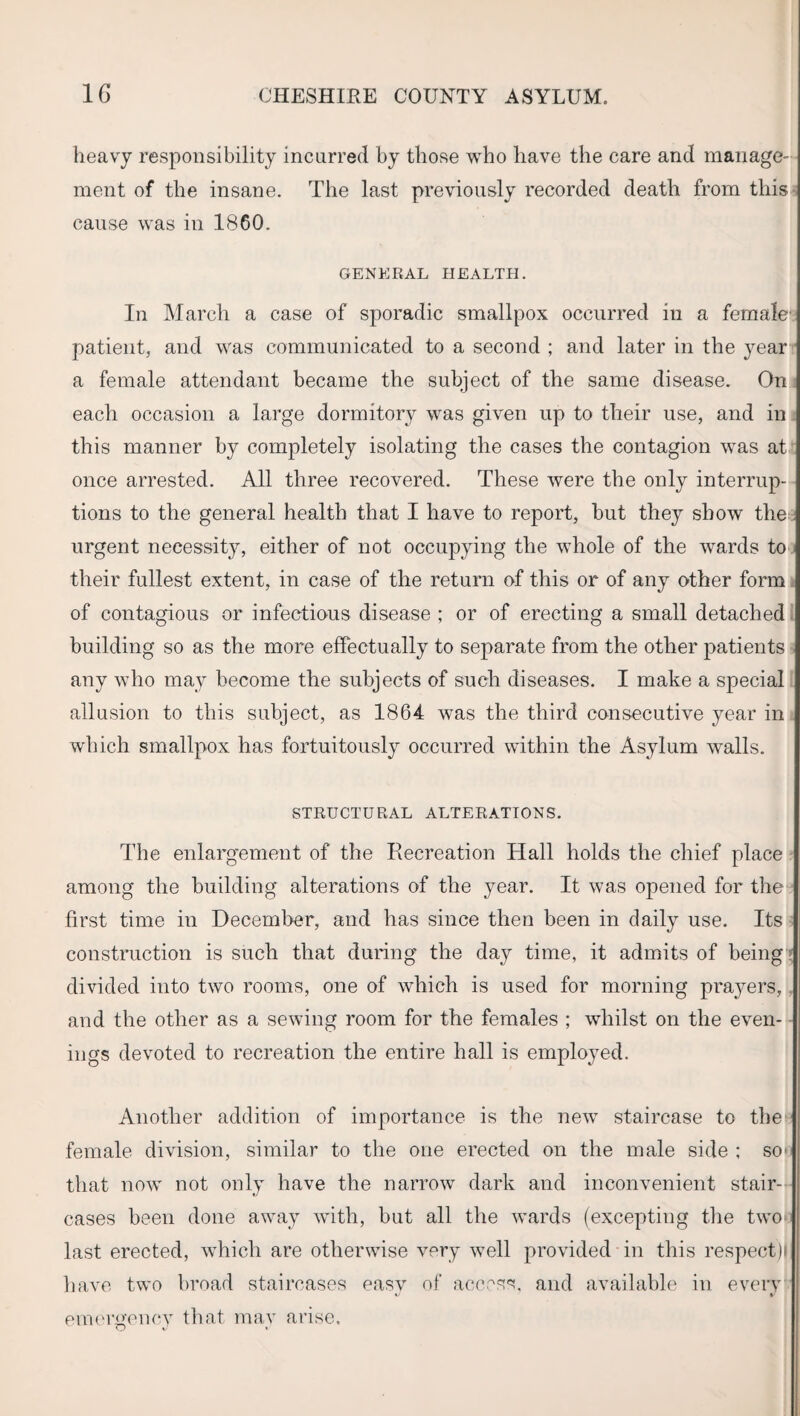 heavy responsibility incurred by those who have the care and manage¬ ment of the insane. The last previously recorded death from this cause was in 1860. GENERAL HEALTH. In March a case of sporadic smallpox occurred in a female' patient, and was communicated to a second ; and later in the year a female attendant became the subject of the same disease. On each occasion a large dormitory was given up to their use, and in this manner by completely isolating the cases the contagion was at once arrested. All three recovered. These were the only interrup¬ tions to the general health that I have to report, but they show the^ urgent necessity, either of not occupying the whole of the wards to their fullest extent, in case of the return of this or of any other form of contagious or infectious disease ; or of erecting a small detached building so as the more effectually to separate from the other patients any who may become the subjects of such diseases. I make a special allusion to this subject, as 1864 was the third consecutive year in which smallpox has fortuitously occurred within the Asylum walls. STRUCTURAL ALTERATIONS. The enlargement of the Recreation Hall holds the chief place among the building alterations of the year. It was opened for the first time in December, and has since then been in daily use. Its construction is such that during the day time, it admits of being divided into two rooms, one of which is used for morning prayers, and the other as a sewing room for the females ; whilst on the even¬ ings devoted to recreation the entire hall is employed. Another addition of importance is the new staircase to the female division, similar to the one erected on the male side ; so- that now not only have the narrow dark and inconvenient stair¬ cases been done away with, but all the wards (excepting the two last erected, which are otherwise very well provided in this respect)i have two broad staircases easy of access, and available in every emergency that mav arise.
