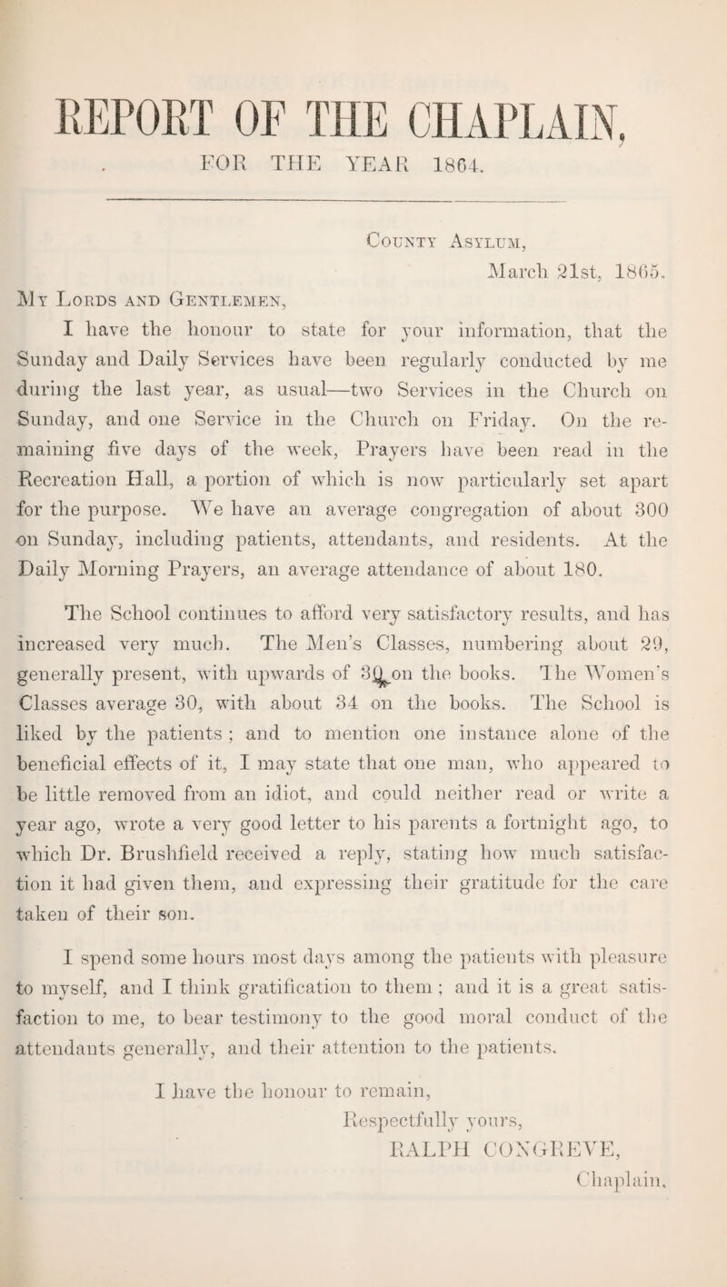 REPORT OF THE CHAPLAIN. FOR THE YEAR 1864. County Asylum, March 21st, 1865. My Lords and Gentlemen, I have the honour to state for jour information, that the Sunday and Daily Services have been regularly conducted by me during the last year, as usual—two Services in the Church on Sunday, and one Service in the Church on Friday. On the re¬ maining five days of the week, Prayers have been read in the Recreation Hall, a portion of which is now particularly set apart for the purpose. We have an average congregation of about 300 on Sunday, including patients, attendants, and residents. At the Daily Morning Prayers, an average attendance of about 180. The School continues to afford very satisfactory results, and has increased very much. The Men’s Classes, numbering about 29, generally present, with upwards of 3jX on the books. The Women's Classes average 30, with about 34 on the books. The School is liked by the patients ; and to mention one instance alone of the beneficial effects of it, I may state that one man, who appeared to be little removed from an idiot, and could neither read or write a year ago, wmote a very good letter to his parents a fortnight ago, to which Dr. Brushfield received a reply, stating how much satisfac¬ tion it had given them, and expressing their gratitude for the care taken of their son. I spend some hours most days among the patients with pleasure to myself, and I think gratification to them ; and it is a great satis¬ faction to me, to bear testimony to the good moral conduct of the attendants generally, and their attention to the patients. I have the honour to remain, Respectfully yours, RALPH CONGREVE, Chaplain.