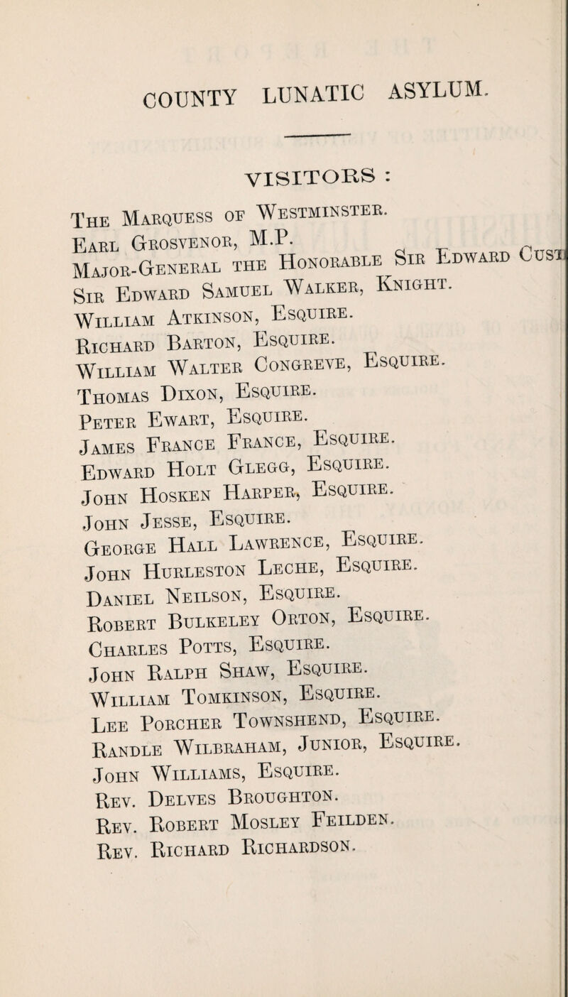 COUNTY LUNATIC ASYLUM. VISITORS : The Marquess of Westminster. Earl Grosvenor, M.P. Major-General the Honorable Sir Edward Oust Sir Edward Samuel Walker, Knight. William Atkinson, Esquire. Richard Barton, Esquire. William Walter Congreve, Esquire. Thomas Dixon, Esquire. Peter Ewart, Esquire. James France France, Esquire. Edward Holt Glegg, Esquire. John Hosken Harper, Esquire. John Jesse, Esquire. George Hall Lawrence, Esquire. John Hurleston Leche, Esquire. Daniel Neilson, Esquire. Robert Bulkeley Orton, Esquire. Charles Potts, Esquire. John Ralph Shaw, Esquire. William Tomkinson, Esquire. Lee Porcher Townshend, Esquire. Randle Wilbraham, Junior, Esquire. John Williams, Esquire. Rev. Delves Broughton. Rev. Robert Mosley Feilden. Rev. Richard Richardson.