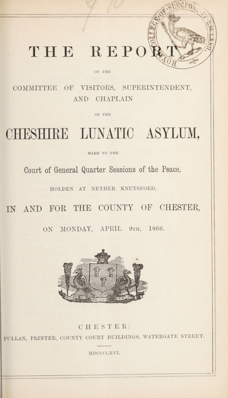 THE REPO OF THE COMMITTEE OF VISITORS, SUPERINTENDENT, AND CHAPLAIN OF THE CHESHIRE LUNATIC ASYLUM, MADE TO THE Court of General Quarter Sessions of the Peace, HOLDEN AT NETHER KNUTSFORD, IN AND FOR THE COUNTY OF CHESTER, ON MONDAY, APRIL 9th, 1866. CHESTER: PULLAN, PRINTER, COUNTY COURT BUILDINGS, WATERGATE STREET. NIDCCCLXVl.