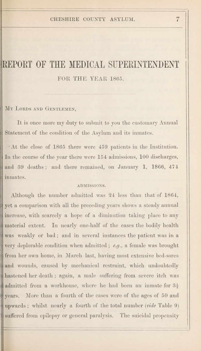 REPOET OF THE MEDICAL SUPERLNTENDENT FOR THE YEAR 1805. My Lords and Gientl?’,men, It is once more my duty to submit to you tiie customary Auuual Statement of the condition of the Asylum and its inmates. •At the close of 1865 there were 459 patients in the Institution. In the course of the year there were 154 admissions, 100 discharges, and 39 deaths ; and there remained, on January 1, 1866, 474 inmates. ADMISSIONS. Although the number admitted was 24 less tlian that of 1864, yet a comparison with all the preceding years shows a steady annual increase, with scarcely a hope of a diminution taking place to any material extent. In nearly onedialf of the cases tlie bodily health was weakly or bad ; and in several instances the patient was in a very deplorable condition when admitted ; e.g., a female was brought from her own home, in March last, having most extensive bed-sores and wounds, caused by mechanical restraint, wdiich undoubtedly hastened her death ; again, a male suffering from severe itch was admitted from a workhouse, where he had been an inmate for 3^ years. Moi’e than a fourth of the cases were of tlie ages of 50 and upwards ; whilst nearly a fourth of the total number {vide Table 9) suffered from epilepsy or general paralysis. The suicidal propensity