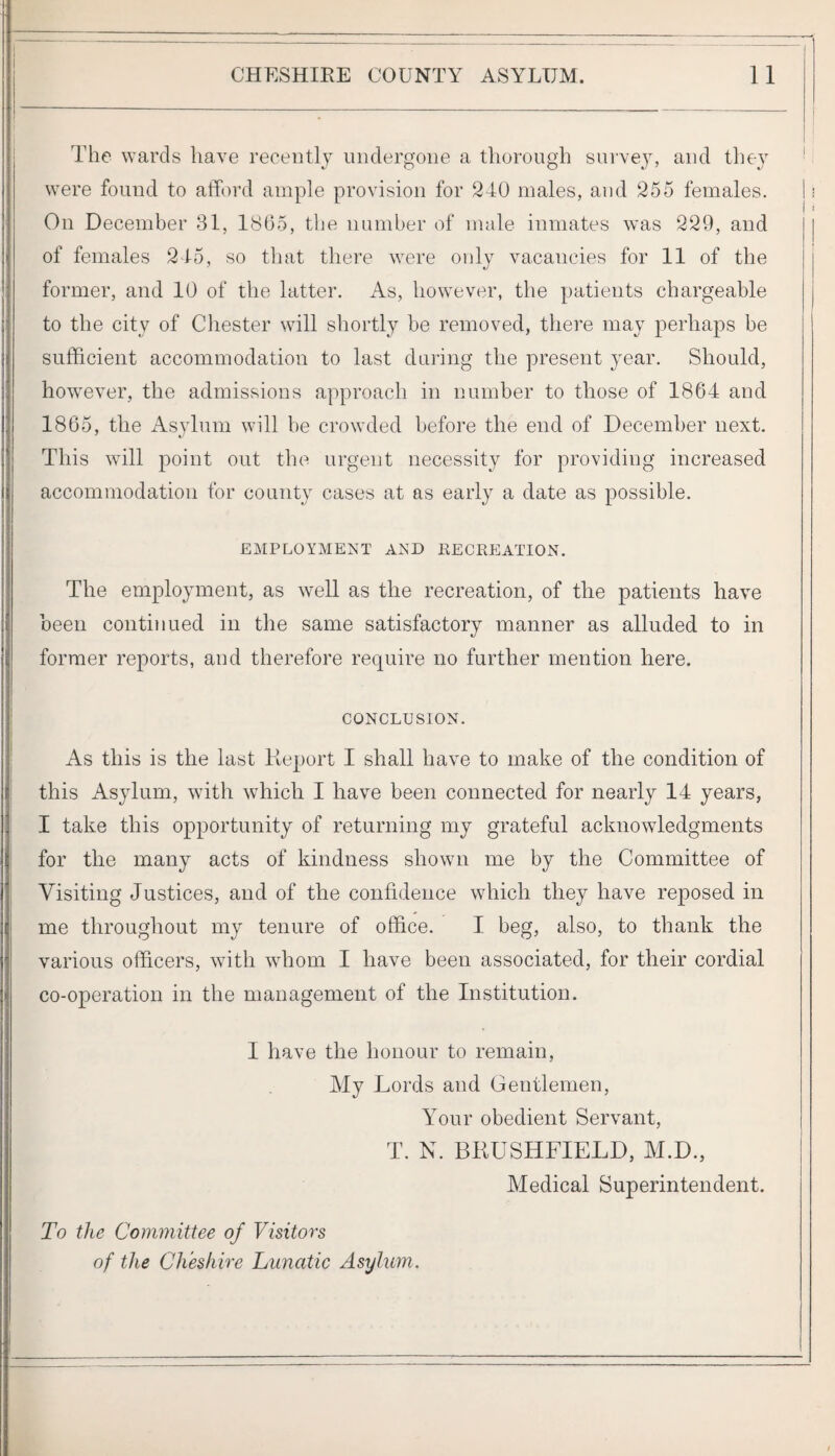 The wards have recently undergone a thorough survejy and they were found to afford ample provision for 240 males, and 255 females. On December 31, 1805, the number of male inmates was 229, and of females 245, so that there were only vacancies for 11 of the former, and 10 of the latter. As, however, the patients chargeable to the city of Chester will shortly be removed, there may perhaps be sufficient accommodation to last during the present year. Should, however, the admissions approach in number to those of 1864 and 1865, tlie Asvlum will be crowded before the end of December next. This will point out the urgent necessity for providing increased accommodation for county cases at as early a date as possible. EMPLOYMENT AND EECREATION. The employment, as well as the recreation, of tlie patients have been continued in the same satisfactory manner as alluded to in former reports, and therefore require no further mention here. CONCLUSION. As this is the last Report I shall have to make of the condition of this Asylum, with which I have been connected for nearly 14 years, I take this opportunity of returning my grateful acknowledgments for the many acts of kindness shown me by the Committee of Visiting Justices, and of the confidence which they have reposed in me throughout my tenure of office. I beg, also, to thank the various officers, with whom I have been associated, for their cordial co-operation in the management of the Institution. I have the honour to remain. My Lords and Gentlemen, Your obedient Servant, T. N. BRUSHFIELD, M.D., Medical Superintendent. To the Committee of Visitors of the Cheshire Lunatic Asylum.