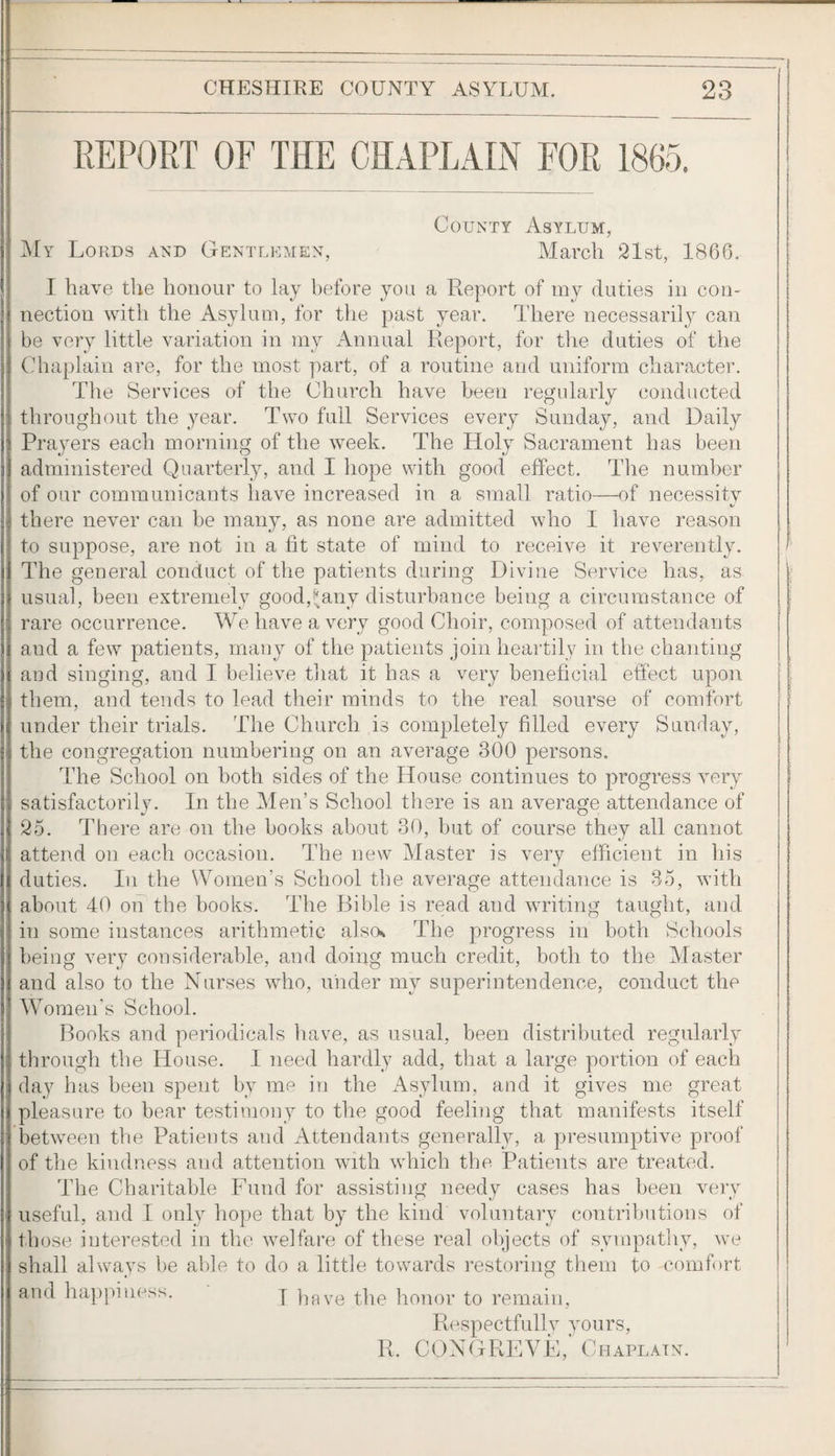 REPORT OF THE CHAPLAIN FOR 1865. County Asylum, ]\Iy Lords and Ctentlemen, March 21st, 1866. I have the honour to lay before you a Report of my duties in con¬ nection with the Asylum, for the past year. There necessaril} can be very little variation in my Annual Report, for the duties of the Chaplain are, for the most part, of a routine and uniform character. The Services of the Church have been regularly conducted throughout the year. Two full Services every Sunday, and Daily Prajmrs each morning of the week. The Holy Sacrament has been administered Quarterly, and I hope with good effect. The number of our communicants have increased in a small ratio—of necessity there never can be many, as none are admitted who I have reason to suppose, are not in a fit state of mind to receive it reverently. The general conduct of the patients during Divine Service has, as usual, been extremely good,!^any disturbance being a circumstance of rare occurrence. We have a very good Choir, composed of attendants and a few patients, many of the patients join heartily in the chanting and singing, and I believe that it has a very beneficial effect upon them, and tends to lead their minds to the real sourse of comfort under their trials. The Church is completely filled every Sunday, the congregation numbering on an average 300 persons. The School on both sides of the House continues to progress very satisfactorily. In the Men’s School there is an average attendance of 25. There are on the books about 30, but of course they all cannot attend on each occasion. The new Master is very efficient in his duties. In the Women’s School the average attendance is 35, with about 40 oh the books. The Bible is read and writing taught, and in some instances arithmetic alscK The progress in both Schools being very considerable, and doing much credit, both to the Alaster and also to the Nurses who, under my superintendence, conduct the Women's School. Books and periodicals have, as usual, been distributed regularly through the House. I need hardly add, that a large portion of each day has been spent by me in the xAsylum, and it gives me great pleasure to bear testimony to the good feeling that manifests itself between tlie Patients and Attendants generally, a presumptive proof of the kindness and attention with which the Patients are treated. The Charitable Fund for assisting needy cases has been very useful, and I only hope that by the kind voluntary contributions of those interested in the welfare of these real objects of sympatliy, we shall always be able to do a little towards restoring them to comfort and happiness. y liRve the honor to remain. Respectfully yours, R. CONGREVE, Chaplain.